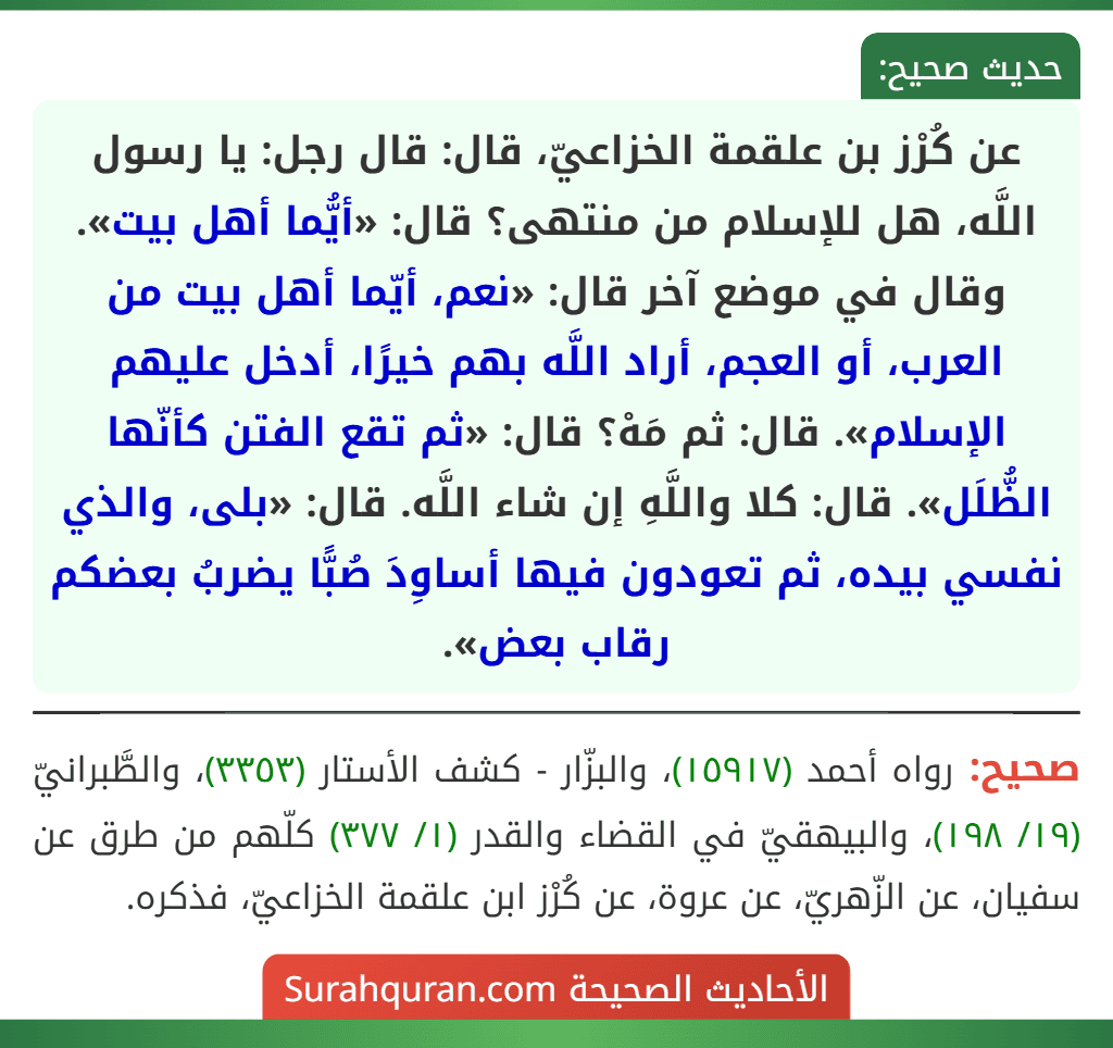 عن كُرْز بن علقمة الخزاعيّ، قال: قال رجل: يا رسول اللَّه، هل للإسلام من منتهى؟ قال: «أيُّما أهل بيت». وقال في موضع آخر قال: «نعم، أيّما أهل بيت من العرب، أو العجم، أراد اللَّه بهم خيرًا، أدخل عليهم الإسلام». قال: ثم مَهْ؟ قال: «ثم تقع الفتن كأنّها الظُّلَل». قال: كلا واللَّهِ إن شاء اللَّه. قال: «بلى، والذي نفسي بيده، ثم تعودون فيها أساوِدَ صُبًّا يضربُ بعضكم رقاب بعض». عن كُرْز بن علقمة الخزاعيّ، قال: قال رجل: يا رسول اللَّه، هل للإسلام من منتهى؟ قال: «أيُّما أهل بيت». وقال في موضع آخر قال: «نعم، أيّما أهل بيت من العرب، أو العجم، أراد اللَّه بهم خيرًا، أدخل عليهم الإسلام». قال: ثم مَهْ؟ قال: «ثم تقع الفتن كأنّها الظُّلَل». قال: كلا واللَّهِ إن شاء اللَّه. قال: «بلى، والذي نفسي بيده، ثم تعودون فيها أساوِدَ صُبًّا يضربُ بعضكم رقاب بعض».