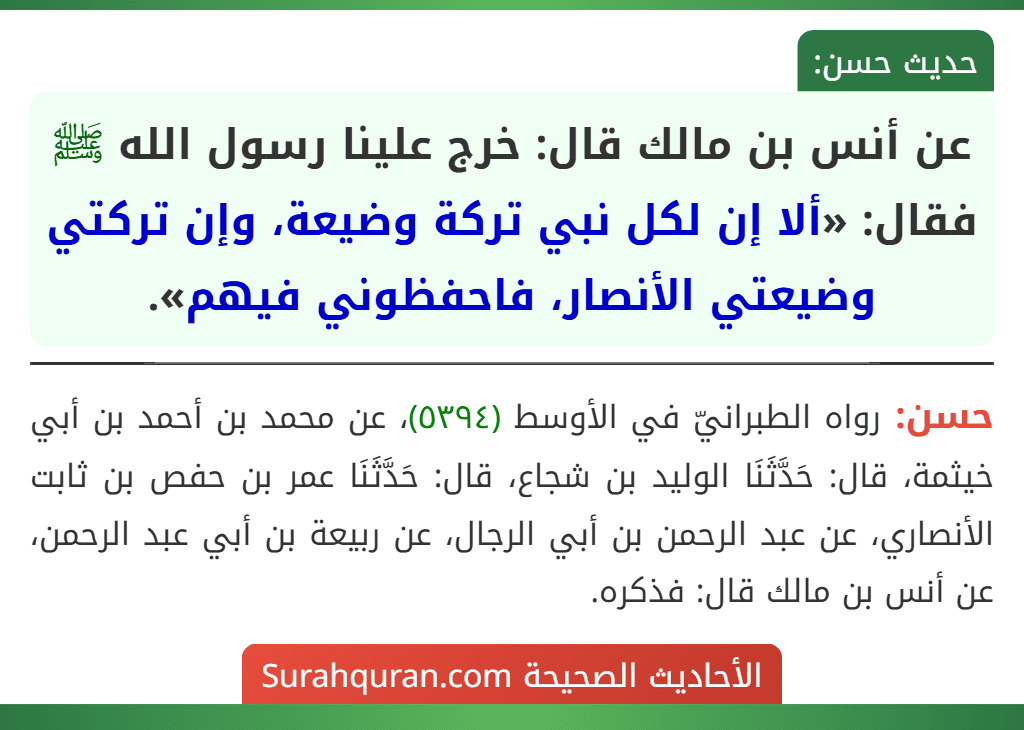 عن أنس بن مالك قال: خرج علينا رسول الله ﷺ فقال: «ألا إن لكل نبي تركة وضيعة، وإن تركتي وضيعتي الأنصار، فاحفظوني فيهم».