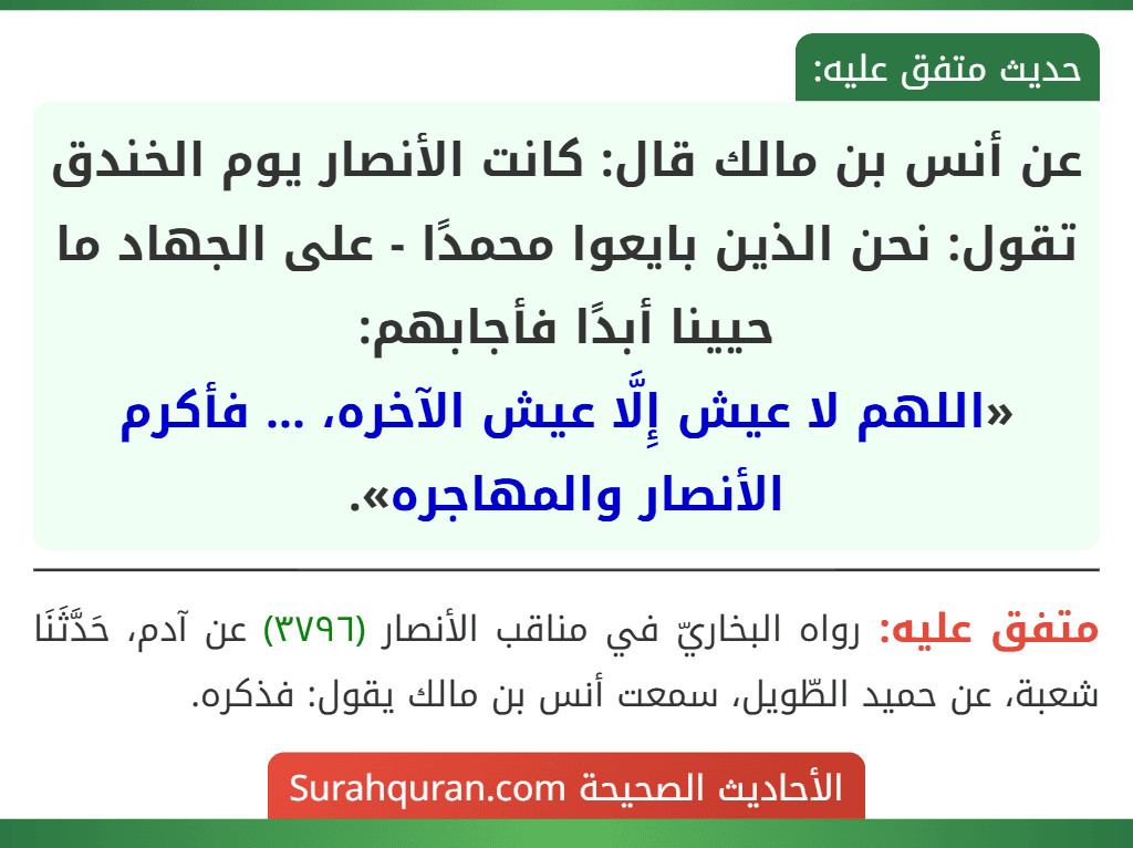 عن أنس بن مالك قال: كانت الأنصار يوم الخندق تقول: نحن الذين بايعوا محمدًا - على الجهاد ما حيينا أبدًا فأجابهم:
«اللهم لا عيش إِلَّا عيش الآخره، ... فأكرم الأنصار والمهاجره». عن أنس بن مالك قال: كانت الأنصار يوم الخندق تقول: نحن الذين بايعوا محمدًا - على الجهاد ما حيينا أبدًا فأجابهم:
«اللهم لا عيش إِلَّا عيش الآخره، ... فأكرم الأنصار والمهاجره».
