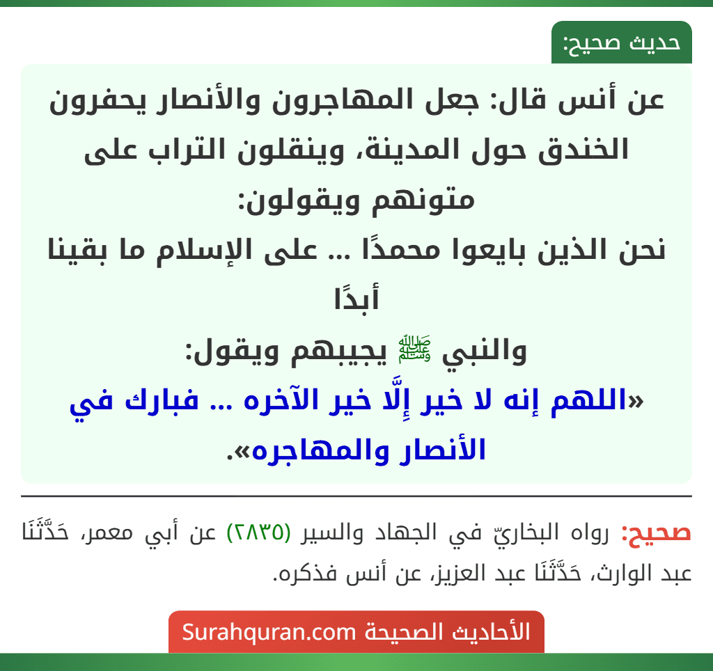 عن أنس قال: جعل المهاجرون والأنصار يحفرون الخندق حول المدينة، وينقلون التراب على متونهم ويقولون:
نحن الذين بايعوا محمدًا ... على الإسلام ما بقينا أبدًا
والنبي ﷺ يجيبهم ويقول:
«اللهم إنه لا خير إِلَّا خير الآخره ... فبارك في الأنصار والمهاجره».