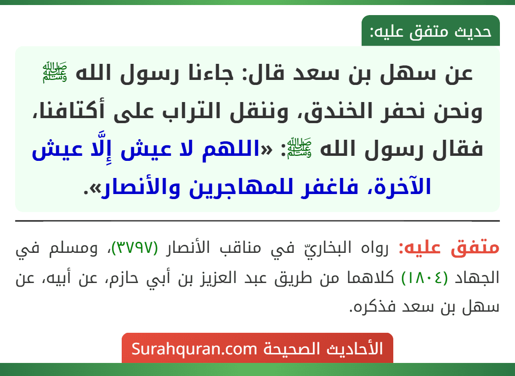 عن سهل بن سعد قال: جاءنا رسول الله ﷺ ونحن نحفر الخندق، وننقل التراب على أكتافنا، فقال رسول الله ﷺ: «اللهم لا عيش إِلَّا عيش الآخرة، فاغفر للمهاجرين والأنصار». عن سهل بن سعد قال: جاءنا رسول الله ﷺ ونحن نحفر الخندق، وننقل التراب على أكتافنا، فقال رسول الله ﷺ: «اللهم لا عيش إِلَّا عيش الآخرة، فاغفر للمهاجرين والأنصار».