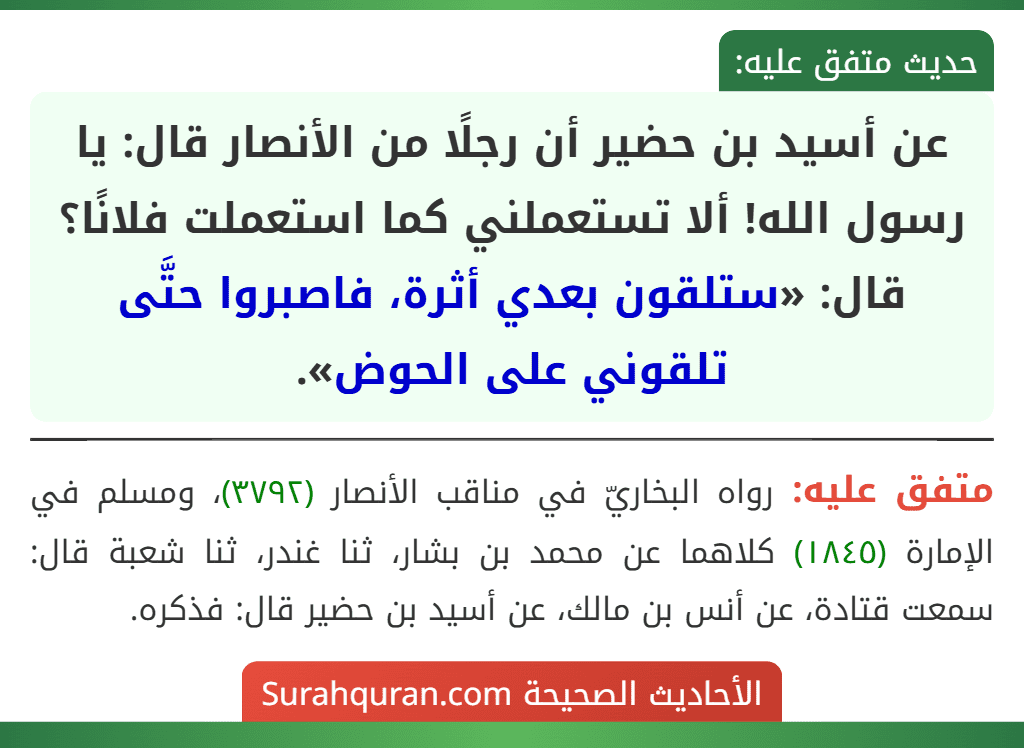 عن أسيد بن حضير أن رجلًا من الأنصار قال: يا رسول الله! ألا تستعملني كما استعملت فلانًا؟ قال: «ستلقون بعدي أثرة، فاصبروا حتَّى تلقوني على الحوض». عن أسيد بن حضير أن رجلًا من الأنصار قال: يا رسول الله! ألا تستعملني كما استعملت فلانًا؟ قال: «ستلقون بعدي أثرة، فاصبروا حتَّى تلقوني على الحوض».