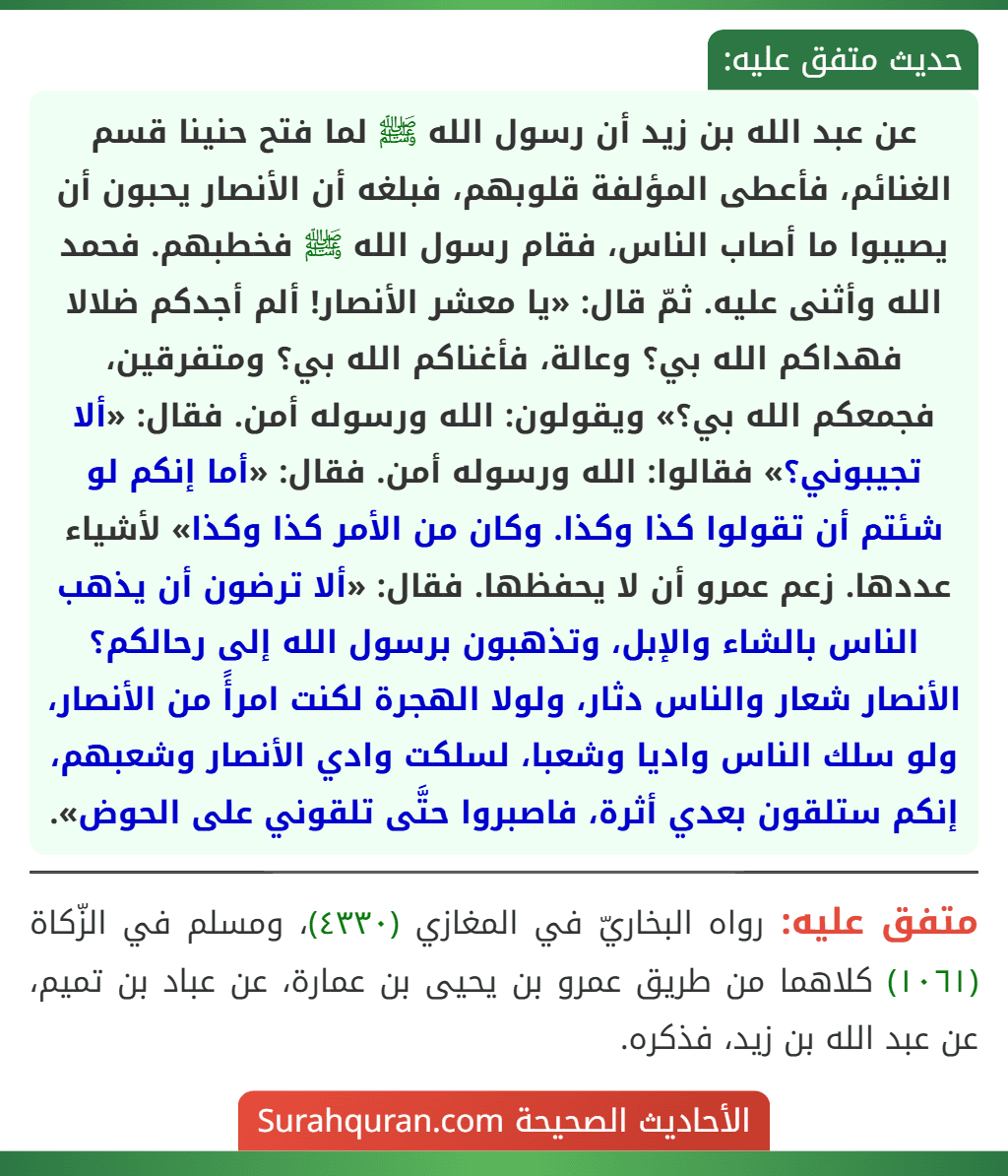 عن عبد الله بن زيد أن رسول الله ﷺ لما فتح حنينا قسم الغنائم، فأعطى المؤلفة قلوبهم، فبلغه أن الأنصار يحبون أن يصيبوا ما أصاب الناس، فقام رسول الله ﷺ فخطبهم. فحمد الله وأثنى عليه. ثمّ قال: «يا معشر الأنصار! ألم أجدكم ضلالا
فهداكم الله بي؟ وعالة، فأغناكم الله بي؟ ومتفرقين، فجمعكم الله بي؟» ويقولون: الله ورسوله أمن. فقال: «ألا تجيبوني؟» فقالوا: الله ورسوله أمن. فقال: «أما إنكم لو شئتم أن تقولوا كذا وكذا. وكان من الأمر كذا وكذا» لأشياء عددها. زعم عمرو أن لا يحفظها. فقال: «ألا ترضون أن يذهب الناس بالشاء والإبل، وتذهبون برسول الله إلى رحالكم؟ الأنصار شعار والناس دثار، ولولا الهجرة لكنت امرأً من الأنصار، ولو سلك الناس واديا وشعبا، لسلكت وادي الأنصار وشعبهم، إنكم ستلقون بعدي أثرة، فاصبروا حتَّى تلقوني على الحوض». عن عبد الله بن زيد أن رسول الله ﷺ لما فتح حنينا قسم الغنائم، فأعطى المؤلفة قلوبهم، فبلغه أن الأنصار يحبون أن يصيبوا ما أصاب الناس، فقام رسول الله ﷺ فخطبهم. فحمد الله وأثنى عليه. ثمّ قال: «يا معشر الأنصار! ألم أجدكم ضلالا
فهداكم الله بي؟ وعالة، فأغناكم الله بي؟ ومتفرقين، فجمعكم الله بي؟» ويقولون: الله ورسوله أمن. فقال: «ألا تجيبوني؟» فقالوا: الله ورسوله أمن. فقال: «أما إنكم لو شئتم أن تقولوا كذا وكذا. وكان من الأمر كذا وكذا» لأشياء عددها. زعم عمرو أن لا يحفظها. فقال: «ألا ترضون أن يذهب الناس بالشاء والإبل، وتذهبون برسول الله إلى رحالكم؟ الأنصار شعار والناس دثار، ولولا الهجرة لكنت امرأً من الأنصار، ولو سلك الناس واديا وشعبا، لسلكت وادي الأنصار وشعبهم، إنكم ستلقون بعدي أثرة، فاصبروا حتَّى تلقوني على الحوض».