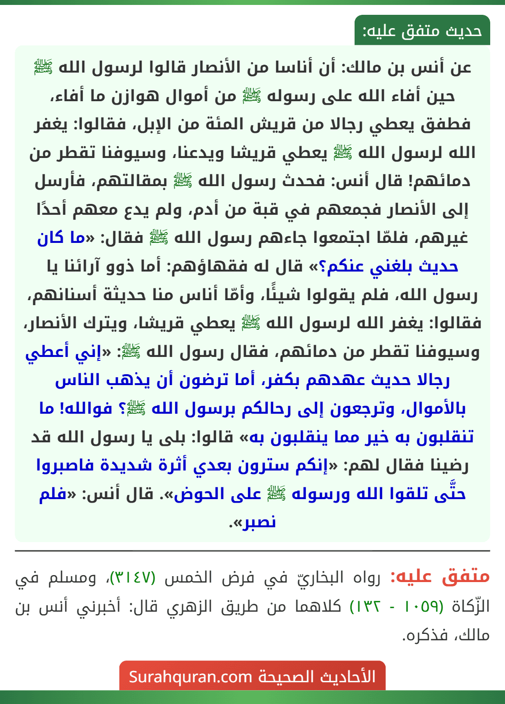 عن أنس بن مالك: أن أناسا من الأنصار قالوا لرسول الله ﷺ حين أفاء الله على رسوله ﷺ من أموال هوازن ما أفاء، فطفق يعطي رجالا من قريش المئة من الإبل، فقالوا: يغفر الله لرسول الله ﷺ يعطي قريشا ويدعنا، وسيوفنا تقطر من دمائهم! قال أنس: فحدث رسول الله ﷺ بمقالتهم، فأرسل إلى الأنصار فجمعهم في قبة من أدم، ولم يدع معهم أحدًا غيرهم، فلمّا اجتمعوا جاءهم رسول الله ﷺ فقال: «ما كان حديث بلغني عنكم؟» قال له فقهاؤهم: أما ذوو آرائنا يا رسول الله، فلم يقولوا شيئًا، وأمّا أناس منا حديثة أسنانهم، فقالوا: يغفر الله لرسول الله ﷺ يعطي قريشا، ويترك الأنصار، وسيوفنا تقطر من دمائهم، فقال رسول الله ﷺ: «إني أعطي رجالا حديث عهدهم بكفر، أما ترضون أن يذهب الناس بالأموال، وترجعون إلى رحالكم برسول الله ﷺ؟ فوالله! ما تنقلبون به خير مما ينقلبون به» قالوا: بلى يا رسول الله قد رضينا فقال لهم: «إنكم سترون بعدي أثرة شديدة فاصبروا حتَّى تلقوا الله ورسوله ﷺ على الحوض». قال أنس: «فلم نصبر».