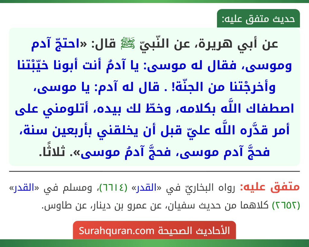عن أبي هريرة، عن النّبيّ ﷺ قال: «احتجّ آدم وموسى، فقال له موسى: يا آدمُ أنت أبونا خيّبْتنا وأخرجْتنا من الجنّة! . قال له آدم: يا موسى، اصطفاك اللَّه بكلامه، وخطّ لك بيده، أتلومني على أمر قدَّره اللَّه عليّ قبل أن يخلقني بأربعين سنة، فحجَّ آدم موسى، فحجَّ آدمُ موسى». ثلاثًا.