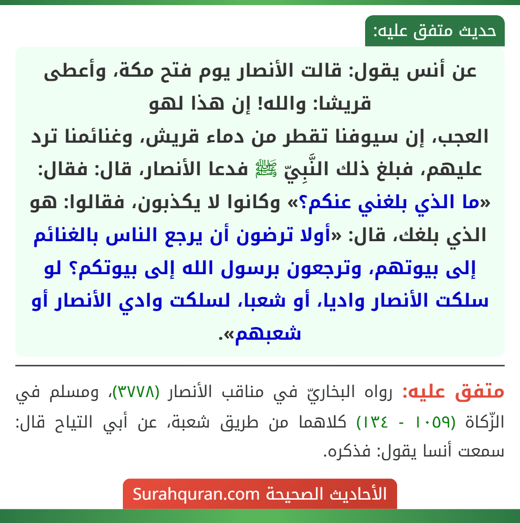 عن أنس يقول: قالت الأنصار يوم فتح مكة، وأعطى قريشا: والله! إن هذا لهو
العجب، إن سيوفنا تقطر من دماء قريش، وغنائمنا ترد عليهم، فبلغ ذلك النَّبِيّ ﷺ فدعا الأنصار، قال: فقال: «ما الذي بلغني عنكم؟» وكانوا لا يكذبون، فقالوا: هو الذي بلغك، قال: «أولا ترضون أن يرجع الناس بالغنائم إلى بيوتهم، وترجعون برسول الله إلى بيوتكم؟ لو سلكت الأنصار واديا، أو شعبا، لسلكت وادي الأنصار أو شعبهم».