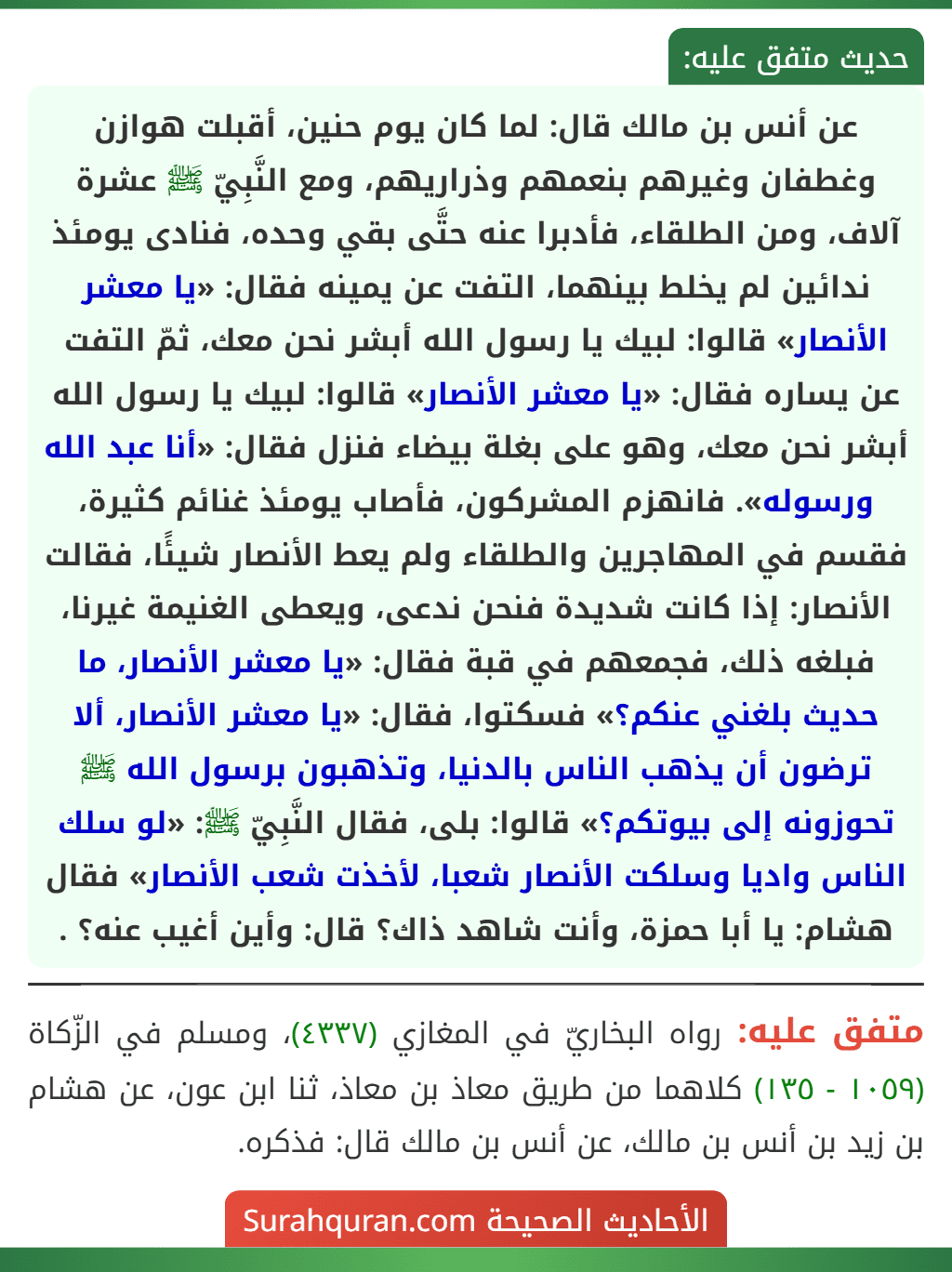 عن أنس بن مالك قال: لما كان يوم حنين، أقبلت هوازن وغطفان وغيرهم بنعمهم وذراريهم، ومع النَّبِيّ ﷺ عشرة آلاف، ومن الطلقاء، فأدبرا عنه حتَّى بقي وحده، فنادى يومئذ ندائين لم يخلط بينهما، التفت عن يمينه فقال: «يا معشر الأنصار» قالوا: لبيك يا رسول الله أبشر نحن معك، ثمّ التفت عن يساره فقال: «يا معشر الأنصار» قالوا: لبيك يا رسول الله أبشر نحن معك، وهو على بغلة بيضاء فنزل فقال: «أنا عبد الله ورسوله». فانهزم المشركون، فأصاب يومئذ غنائم كثيرة، فقسم في المهاجرين والطلقاء ولم يعط الأنصار شيئًا، فقالت الأنصار: إذا كانت شديدة فنحن ندعى، ويعطى الغنيمة غيرنا، فبلغه ذلك، فجمعهم في قبة فقال: «يا معشر الأنصار، ما حديث بلغني عنكم؟» فسكتوا، فقال: «يا معشر الأنصار، ألا ترضون أن يذهب الناس بالدنيا، وتذهبون برسول الله ﷺ تحوزونه إلى بيوتكم؟» قالوا: بلى، فقال النَّبِيّ ﷺ: «لو سلك الناس واديا وسلكت الأنصار شعبا، لأخذت شعب الأنصار» فقال هشام: يا أبا حمزة، وأنت شاهد ذاك؟ قال: وأين أغيب عنه؟ . عن أنس بن مالك قال: لما كان يوم حنين، أقبلت هوازن وغطفان وغيرهم بنعمهم وذراريهم، ومع النَّبِيّ ﷺ عشرة آلاف، ومن الطلقاء، فأدبرا عنه حتَّى بقي وحده، فنادى يومئذ ندائين لم يخلط بينهما، التفت عن يمينه فقال: «يا معشر الأنصار» قالوا: لبيك يا رسول الله أبشر نحن معك، ثمّ التفت عن يساره فقال: «يا معشر الأنصار» قالوا: لبيك يا رسول الله أبشر نحن معك، وهو على بغلة بيضاء فنزل فقال: «أنا عبد الله ورسوله». فانهزم المشركون، فأصاب يومئذ غنائم كثيرة، فقسم في المهاجرين والطلقاء ولم يعط الأنصار شيئًا، فقالت الأنصار: إذا كانت شديدة فنحن ندعى، ويعطى الغنيمة غيرنا، فبلغه ذلك، فجمعهم في قبة فقال: «يا معشر الأنصار، ما حديث بلغني عنكم؟» فسكتوا، فقال: «يا معشر الأنصار، ألا ترضون أن يذهب الناس بالدنيا، وتذهبون برسول الله ﷺ تحوزونه إلى بيوتكم؟» قالوا: بلى، فقال النَّبِيّ ﷺ: «لو سلك الناس واديا وسلكت الأنصار شعبا، لأخذت شعب الأنصار» فقال هشام: يا أبا حمزة، وأنت شاهد ذاك؟ قال: وأين أغيب عنه؟ .