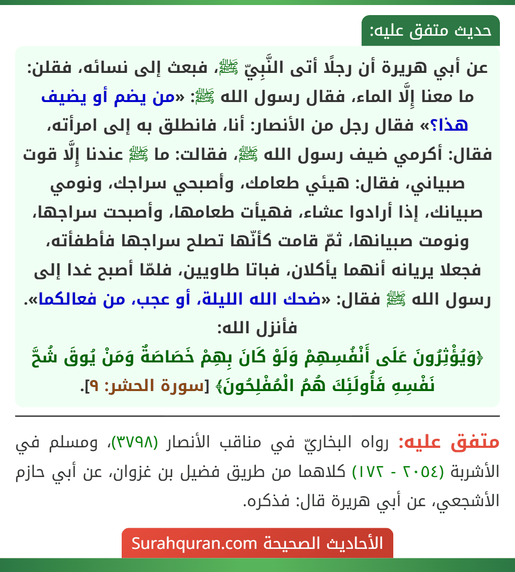 عن أبي هريرة أن رجلًا أتى النَّبِيّ ﷺ، فبعث إلى نسائه، فقلن: ما معنا إِلَّا الماء، فقال رسول الله ﷺ: «من يضم أو يضيف هذا؟» فقال رجل من الأنصار: أنا، فانطلق به إلى امرأته، فقال: أكرمي ضيف رسول الله ﷺ، فقالت: ما ﷺ عندنا إِلَّا قوت صبياني، فقال: هيئي طعامك، وأصبحي سراجك، ونومي صبيانك، إذا أرادوا عشاء، فهيأت طعامها، وأصبحت سراجها، ونومت صبيانها، ثمّ قامت كأنّها تصلح سراجها فأطفأته، فجعلا يريانه أنهما يأكلان، فباتا طاويين، فلمّا أصبح غدا إلى رسول الله ﷺ فقال: «ضحك الله الليلة، أو عجب، من فعالكما». فأنزل الله:
﴿وَيُؤْثِرُونَ عَلَى أَنْفُسِهِمْ وَلَوْ كَانَ بِهِمْ خَصَاصَةٌ وَمَنْ يُوقَ شُحَّ نَفْسِهِ فَأُولَئِكَ هُمُ الْمُفْلِحُونَ﴾ [سورة الحشر: ٩].