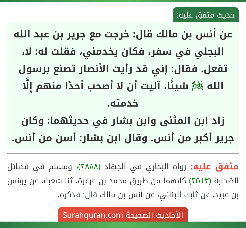 عن أنس بن مالك قال: خرجت مع جرير بن عبد الله البجلي في سفر، فكان يخدمني، فقلت له: لا، تفعل. فقال: إني قد رأيت الأنصار تصنع برسول الله ﷺ شيئًا، آليت أن لا أصحب أحدًا منهم إِلَّا خدمته.
زاد ابن المثنى وابن بشار في حديثهما: وكان جرير أكبر من أنس. وقال ابن بشار: أسن من أنس. عن أنس بن مالك قال: خرجت مع جرير بن عبد الله البجلي في سفر، فكان يخدمني، فقلت له: لا، تفعل. فقال: إني قد رأيت الأنصار تصنع برسول الله ﷺ شيئًا، آليت أن لا أصحب أحدًا منهم إِلَّا خدمته.
زاد ابن المثنى وابن بشار في حديثهما: وكان جرير أكبر من أنس. وقال ابن بشار: أسن من أنس.