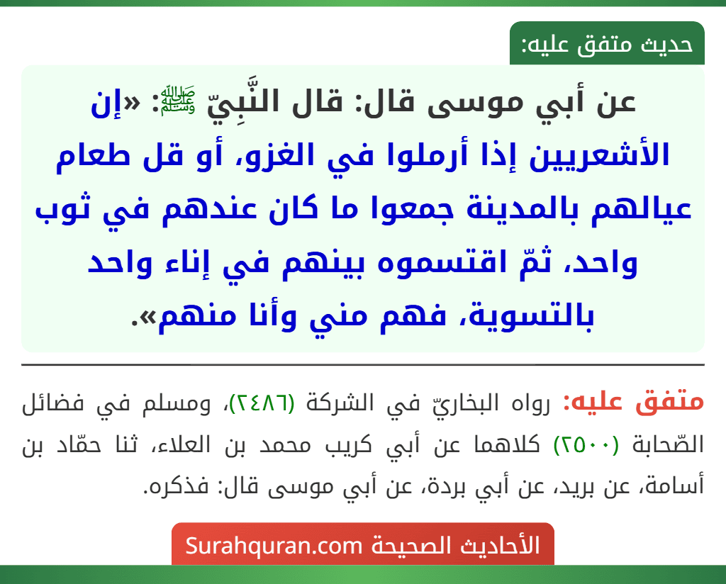 عن أبي موسى قال: قال النَّبِيّ ﷺ: «إن الأشعريين إذا أرملوا في الغزو، أو قل طعام عيالهم بالمدينة جمعوا ما كان عندهم في ثوب واحد، ثمّ اقتسموه بينهم في إناء واحد بالتسوية، فهم مني وأنا منهم».