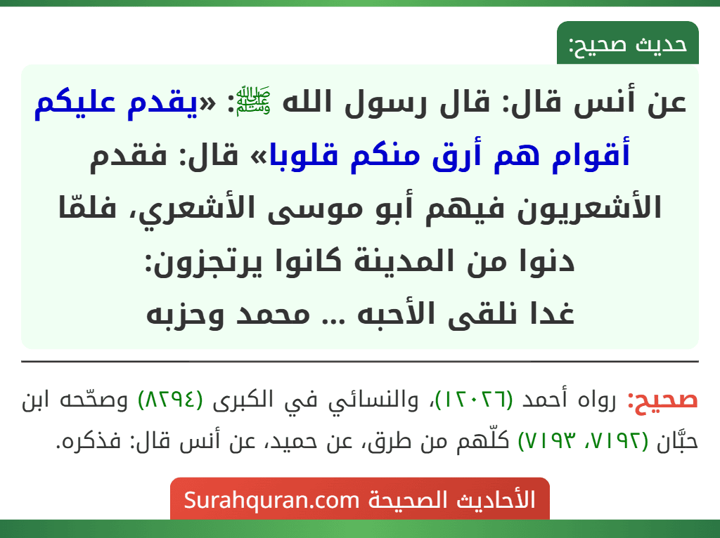 عن أنس قال: قال رسول الله ﷺ: «يقدم عليكم أقوام هم أرق منكم قلوبا» قال: فقدم الأشعريون فيهم أبو موسى الأشعري، فلمّا دنوا من المدينة كانوا يرتجزون:
غدا نلقى الأحبه ... محمد وحزبه