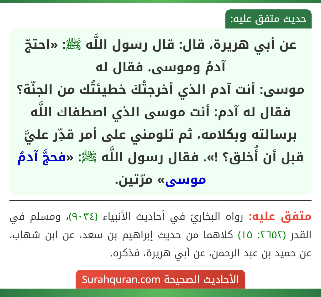عن أبي هريرة، قال: قال رسول اللَّه ﷺ: «احتجّ آدمُ وموسى. فقال له
موسى: أنت آدم الذي أخرجتْكَ خطيئتُك من الجنّة؟ فقال له آدم: أنت موسى الذي اصطفاك اللَّه برسالته وبكلامه، ثم تلومني على أمر قدِّر عليَّ قبل أن أُخلق؟ !». فقال رسول اللَّه ﷺ: «فحجَّ آدمُ موسى» مرّتين.