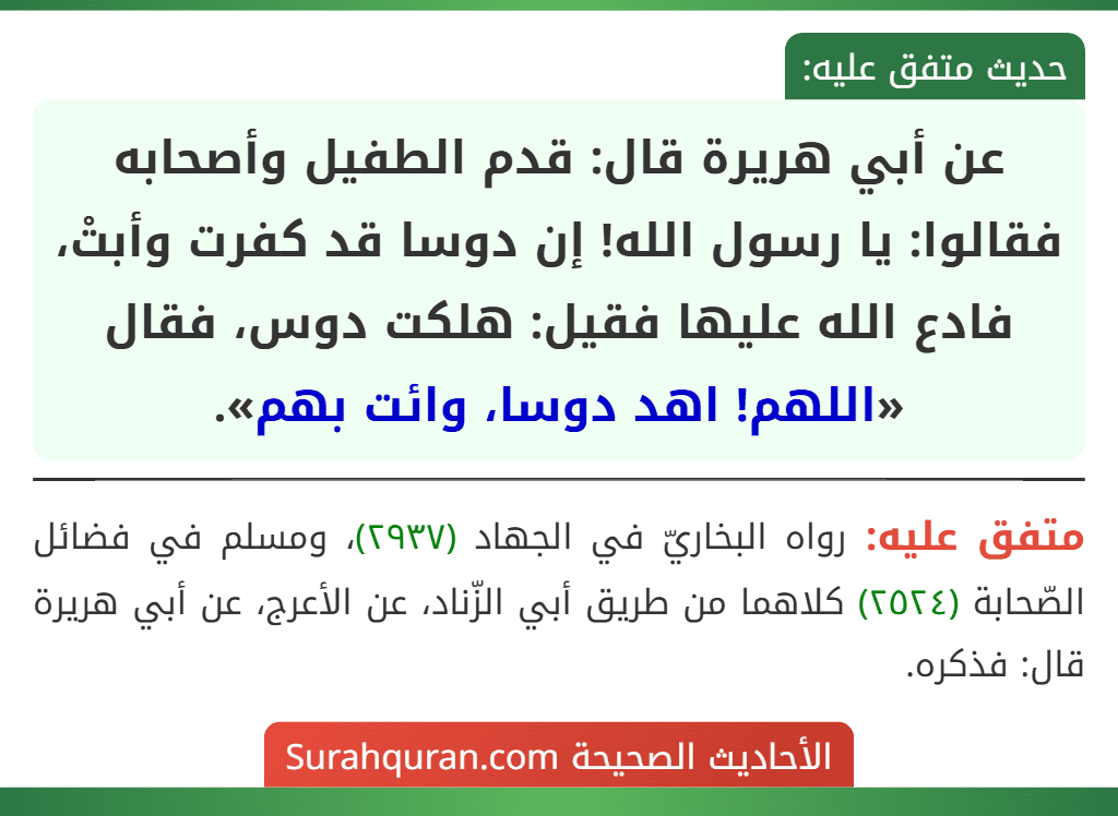 عن أبي هريرة قال: قدم الطفيل وأصحابه فقالوا: يا رسول الله! إن دوسا قد كفرت وأبتْ، فادع الله عليها فقيل: هلكت دوس، فقال «اللهم! اهد دوسا، وائت بهم». عن أبي هريرة قال: قدم الطفيل وأصحابه فقالوا: يا رسول الله! إن دوسا قد كفرت وأبتْ، فادع الله عليها فقيل: هلكت دوس، فقال «اللهم! اهد دوسا، وائت بهم».