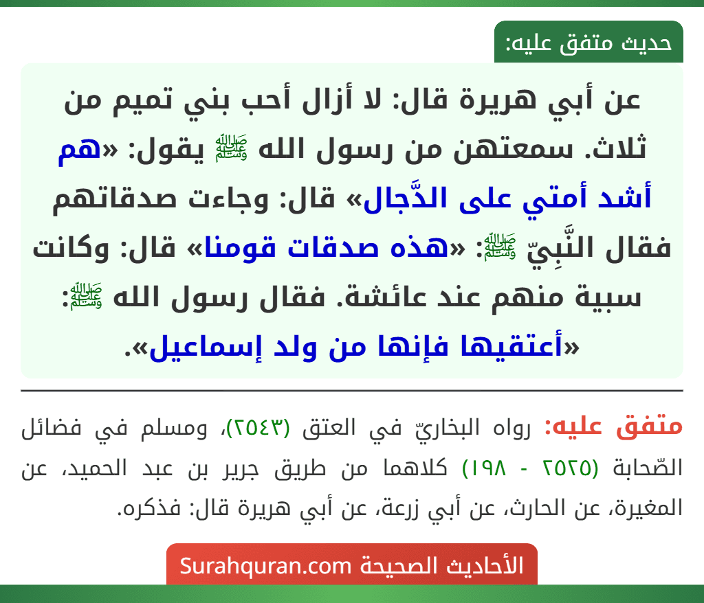 عن أبي هريرة قال: لا أزال أحب بني تميم من ثلاث. سمعتهن من رسول الله ﷺ يقول: «هم أشد أمتي على الدَّجال» قال: وجاءت صدقاتهم فقال النَّبِيّ ﷺ: «هذه صدقات قومنا» قال: وكانت سبية منهم عند عائشة. فقال رسول الله ﷺ: «أعتقيها فإنها من ولد إسماعيل».