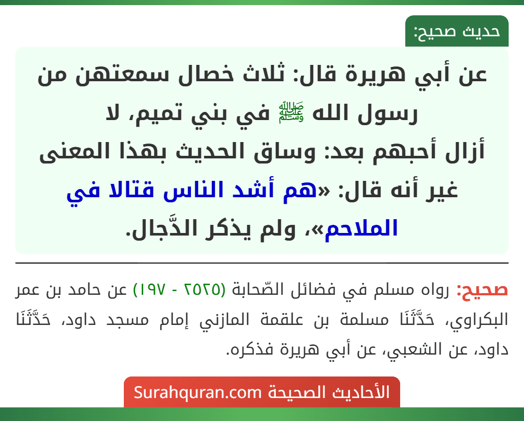 عن أبي هريرة قال: ثلاث خصال سمعتهن من رسول الله ﷺ في بني تميم، لا
أزال أحبهم بعد: وساق الحديث بهذا المعنى غير أنه قال: «هم أشد الناس قتالا في الملاحم»، ولم يذكر الدَّجال.