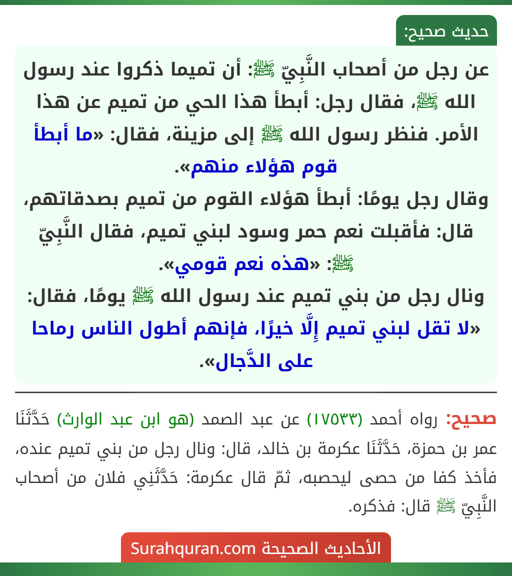 عن رجل من أصحاب النَّبِيّ ﷺ: أن تميما ذكروا عند رسول الله ﷺ، فقال رجل: أبطأ هذا الحي من تميم عن هذا الأمر. فنظر رسول الله ﷺ إلى مزينة، فقال: «ما أبطأ قوم هؤلاء منهم».
وقال رجل يومًا: أبطأ هؤلاء القوم من تميم بصدقاتهم، قال: فأقبلت نعم حمر وسود لبني تميم، فقال النَّبِيّ ﷺ: «هذه نعم قومي».
ونال رجل من بني تميم عند رسول الله ﷺ يومًا، فقال: «لا تقل لبني تميم إِلَّا خيرًا، فإنهم أطول الناس رماحا على الدَّجال».