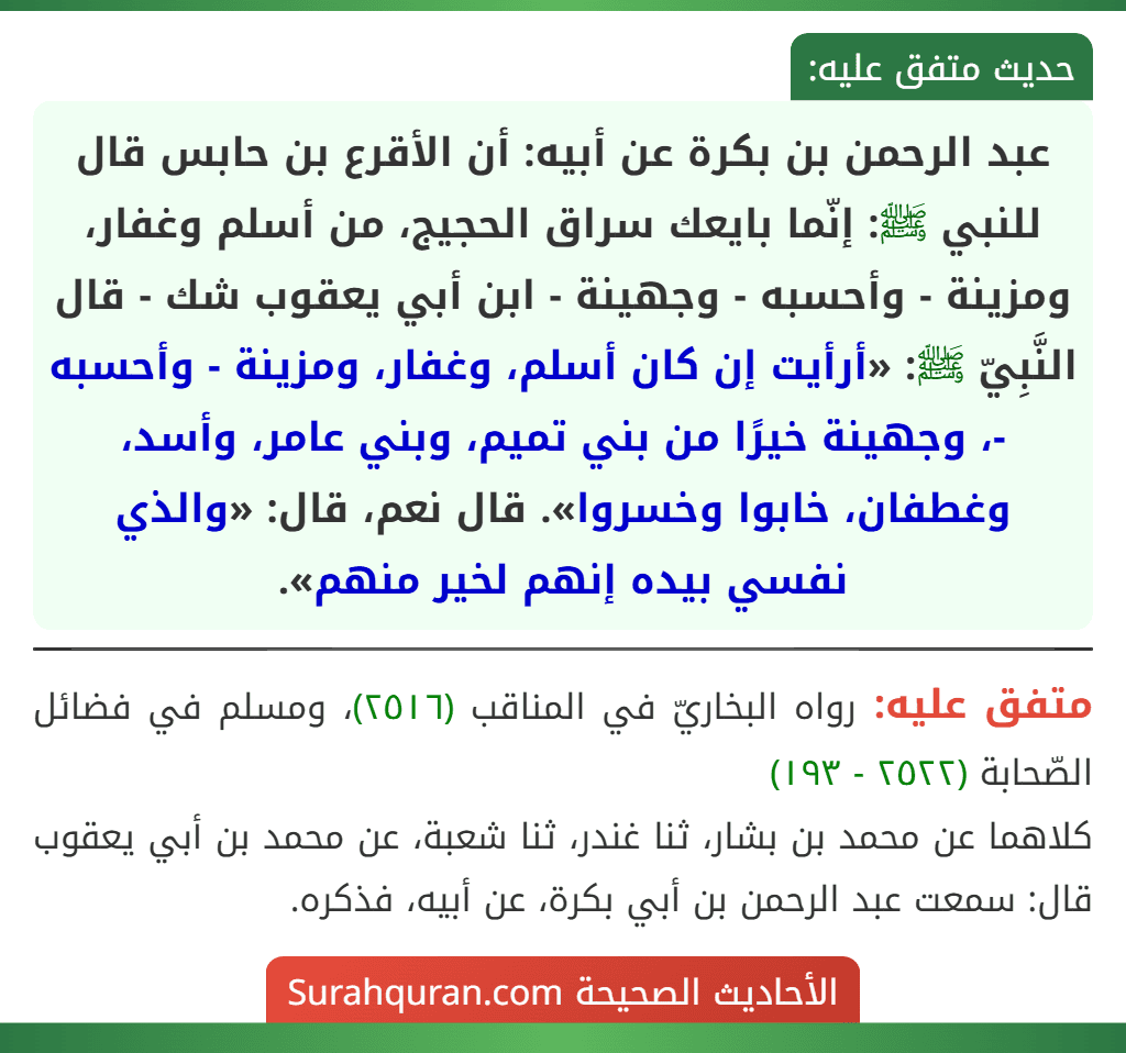 عبد الرحمن بن بكرة عن أبيه: أن الأقرع بن حابس قال للنبي ﷺ: إنّما بايعك سراق الحجيج، من أسلم وغفار، ومزينة - وأحسبه - وجهينة - ابن أبي يعقوب شك - قال النَّبِيّ ﷺ: «أرأيت إن كان أسلم، وغفار، ومزينة - وأحسبه -، وجهينة خيرًا من بني تميم، وبني عامر، وأسد، وغطفان، خابوا وخسروا». قال نعم، قال: «والذي نفسي بيده إنهم لخير منهم».