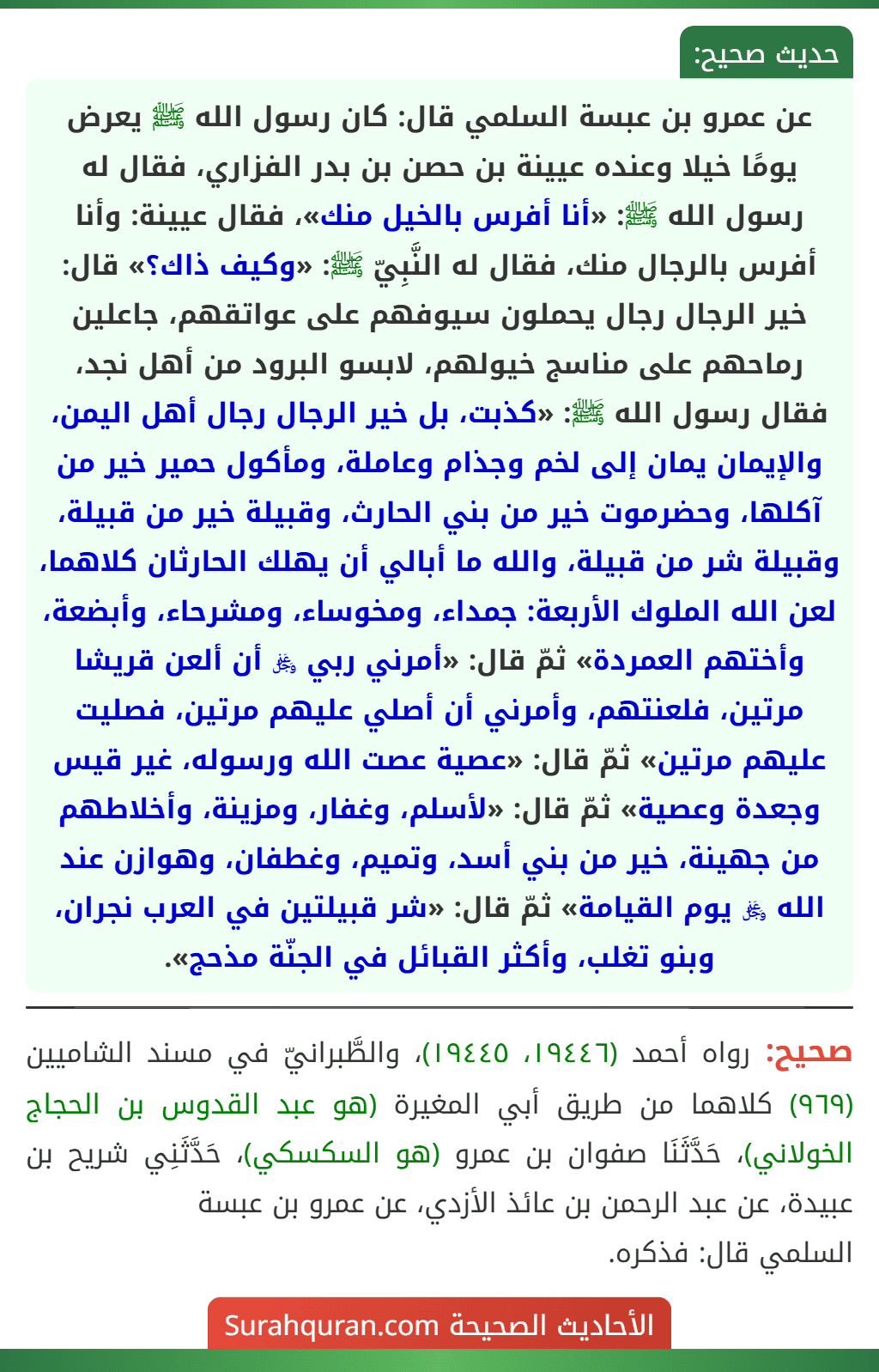 عن عمرو بن عبسة السلمي قال: كان رسول الله ﷺ يعرض يومًا خيلا وعنده عيينة بن حصن بن بدر الفزاري، فقال له رسول الله ﷺ: «أنا أفرس بالخيل منك»، فقال عيينة: وأنا أفرس بالرجال منك، فقال له النَّبِيّ ﷺ: «وكيف ذاك؟» قال: خير الرجال رجال يحملون سيوفهم على عواتقهم، جاعلين رماحهم على مناسج خيولهم، لابسو البرود من أهل نجد، فقال رسول الله ﷺ: «كذبت، بل خير الرجال رجال أهل اليمن، والإيمان يمان إلى لخم وجذام وعاملة، ومأكول حمير خير من آكلها، وحضرموت خير من بني الحارث، وقبيلة خير من قبيلة، وقبيلة شر من قبيلة، والله ما أبالي أن يهلك الحارثان كلاهما، لعن الله الملوك الأربعة: جمداء، ومخوساء، ومشرحاء، وأبضعة، وأختهم العمردة» ثمّ قال: «أمرني ربي ﷿ أن ألعن قريشا مرتين، فلعنتهم، وأمرني أن أصلي عليهم مرتين، فصليت عليهم مرتين» ثمّ قال: «عصية عصت الله ورسوله، غير قيس وجعدة وعصية» ثمّ قال: «لأسلم، وغفار، ومزينة، وأخلاطهم من جهينة، خير من بني أسد، وتميم، وغطفان، وهوازن عند الله ﷿ يوم القيامة» ثمّ قال: «شر قبيلتين في العرب نجران، وبنو تغلب، وأكثر القبائل في الجنّة مذحج».