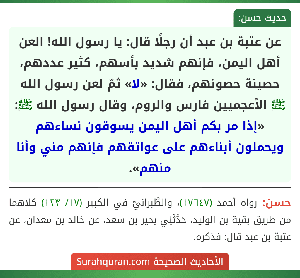 عن عتبة بن عبد أن رجلًا قال: يا رسول الله! العن أهل اليمن، فإنهم شديد بأسهم، كثير عددهم، حصينة حصونهم، فقال: «لا» ثمّ لعن رسول الله ﷺ الأعجميين فارس والروم، وقال رسول الله ﷺ: «إذا مر بكم أهل اليمن يسوقون نساءهم ويحملون أبناءهم على عواتقهم فإنهم مني وأنا منهم».