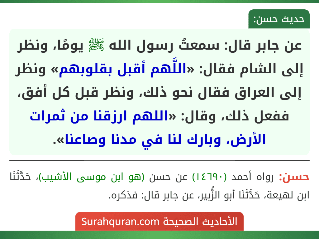 عن جابر قال: سمعتُ رسول الله ﷺ يومًا، ونظر إلى الشام فقال: «اللَّهم أقبل بقلوبهم» ونظر إلى العراق فقال نحو ذلك، ونظر قبل كل أفق، ففعل ذلك، وقال: «اللهم ارزقنا من ثمرات الأرض، وبارك لنا في مدنا وصاعنا».