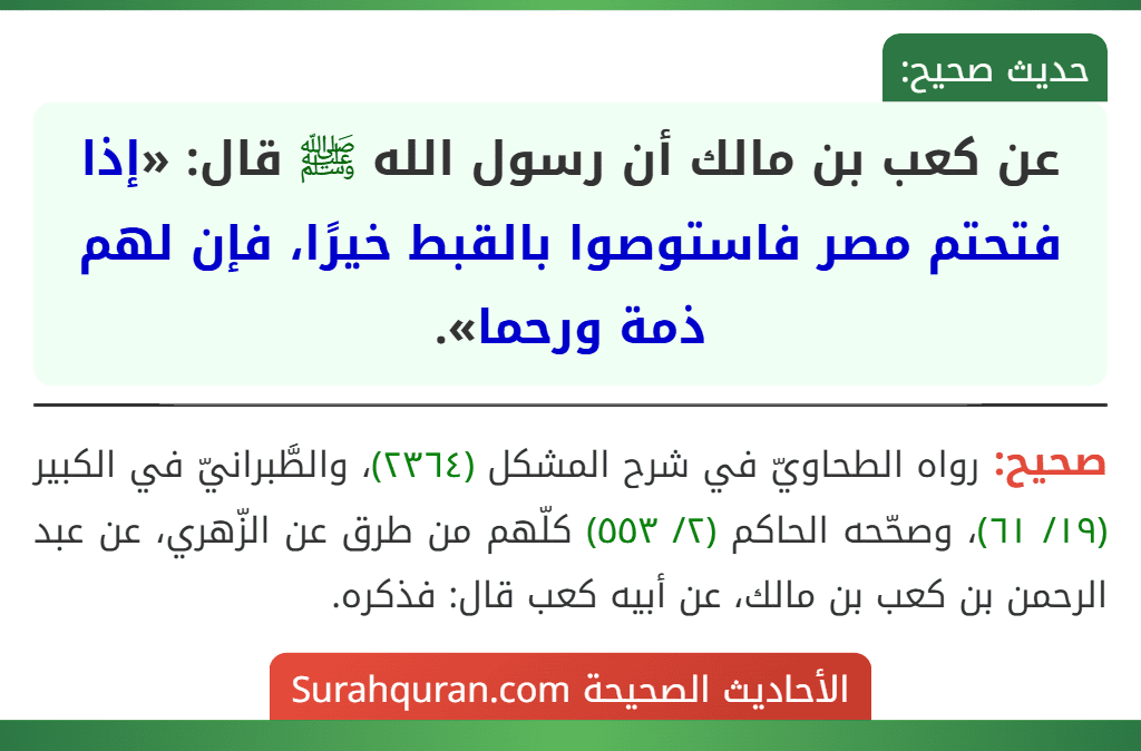 عن كعب بن مالك أن رسول الله ﷺ قال: «إذا فتحتم مصر فاستوصوا بالقبط خيرًا، فإن لهم ذمة ورحما». عن كعب بن مالك أن رسول الله ﷺ قال: «إذا فتحتم مصر فاستوصوا بالقبط خيرًا، فإن لهم ذمة ورحما».