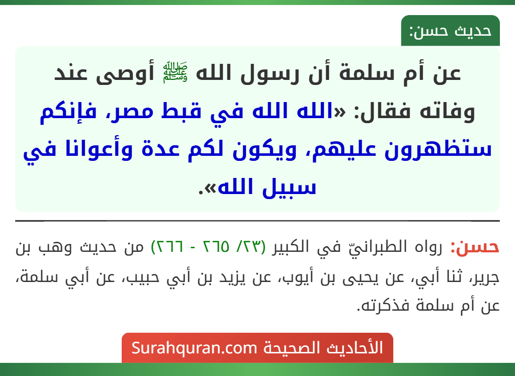 عن أم سلمة أن رسول الله ﷺ أوصى عند وفاته فقال: «الله الله في قبط مصر، فإنكم ستظهرون عليهم، ويكون لكم عدة وأعوانا في سبيل الله».