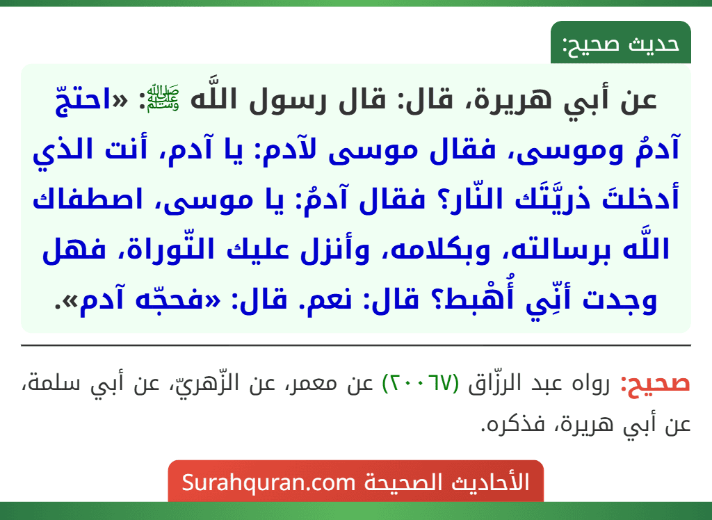 عن أبي هريرة، قال: قال رسول اللَّه ﷺ: «احتجّ آدمُ وموسى، فقال موسى لآدم: يا آدم، أنت الذي أدخلتَ ذريَّتَك النّار؟ فقال آدمُ: يا موسى، اصطفاك اللَّه برسالته، وبكلامه، وأنزل عليك التّوراة، فهل وجدت أنِّي أُهْبط؟ قال: نعم. قال: «فحجّه آدم».