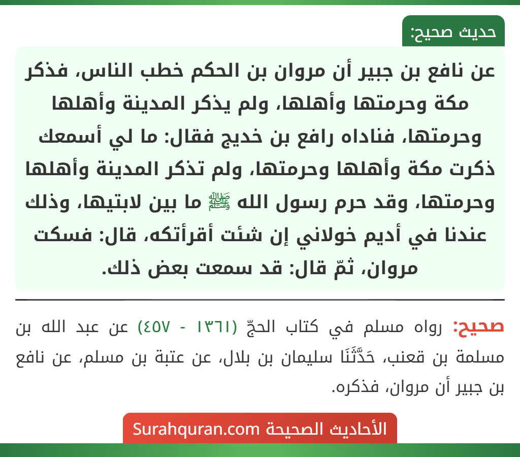 عن نافع بن جبير أن مروان بن الحكم خطب الناس، فذكر مكة وحرمتها وأهلها، ولم يذكر المدينة وأهلها وحرمتها، فناداه رافع بن خديج فقال: ما لي أسمعك ذكرت مكة وأهلها وحرمتها، ولم تذكر المدينة وأهلها وحرمتها، وقد حرم رسول الله ﷺ ما بين لابتيها، وذلك عندنا في أديم خولاني إن شئت أقرأتكه، قال: فسكت مروان، ثمّ قال: قد سمعت بعض ذلك. عن نافع بن جبير أن مروان بن الحكم خطب الناس، فذكر مكة وحرمتها وأهلها، ولم يذكر المدينة وأهلها وحرمتها، فناداه رافع بن خديج فقال: ما لي أسمعك ذكرت مكة وأهلها وحرمتها، ولم تذكر المدينة وأهلها وحرمتها، وقد حرم رسول الله ﷺ ما بين لابتيها، وذلك عندنا في أديم خولاني إن شئت أقرأتكه، قال: فسكت مروان، ثمّ قال: قد سمعت بعض ذلك.