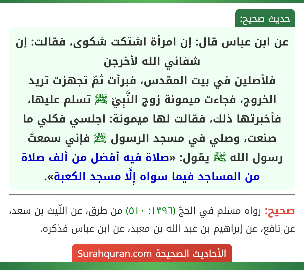 عن ابن عباس قال: إن امرأة اشتكت شكوى، فقالت: إن شفاني الله لأخرجن
فلأصلين في بيت المقدس، فبرأت ثمّ تجهزت تريد الخروج، فجاءت ميمونة زوج النَّبِيّ ﷺ تسلم عليها، فأخبرتها ذلك، فقالت لها ميمونة: اجلسي فكلي ما صنعت، وصلي في مسجد الرسول ﷺ فإني سمعتُ رسول الله ﷺ يقول: «صلاة فيه أفضل من ألف صلاة من المساجد فيما سواه إِلَّا مسجد الكعبة».