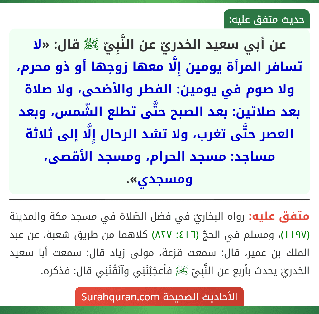 عن أبي سعيد الخدريّ عن النَّبِيّ ﷺ قال: «لا تسافر المرأة يومين إِلَّا معها زوجها أو ذو محرم، ولا صوم في يومين: الفطر والأضحى، ولا صلاة بعد صلاتين: بعد الصبح حتَّى تطلع الشّمس، وبعد العصر حتَّى تغرب، ولا تشد الرحال إِلَّا إلى ثلاثة مساجد: مسجد الحرام، ومسجد الأقصى، ومسجدي».