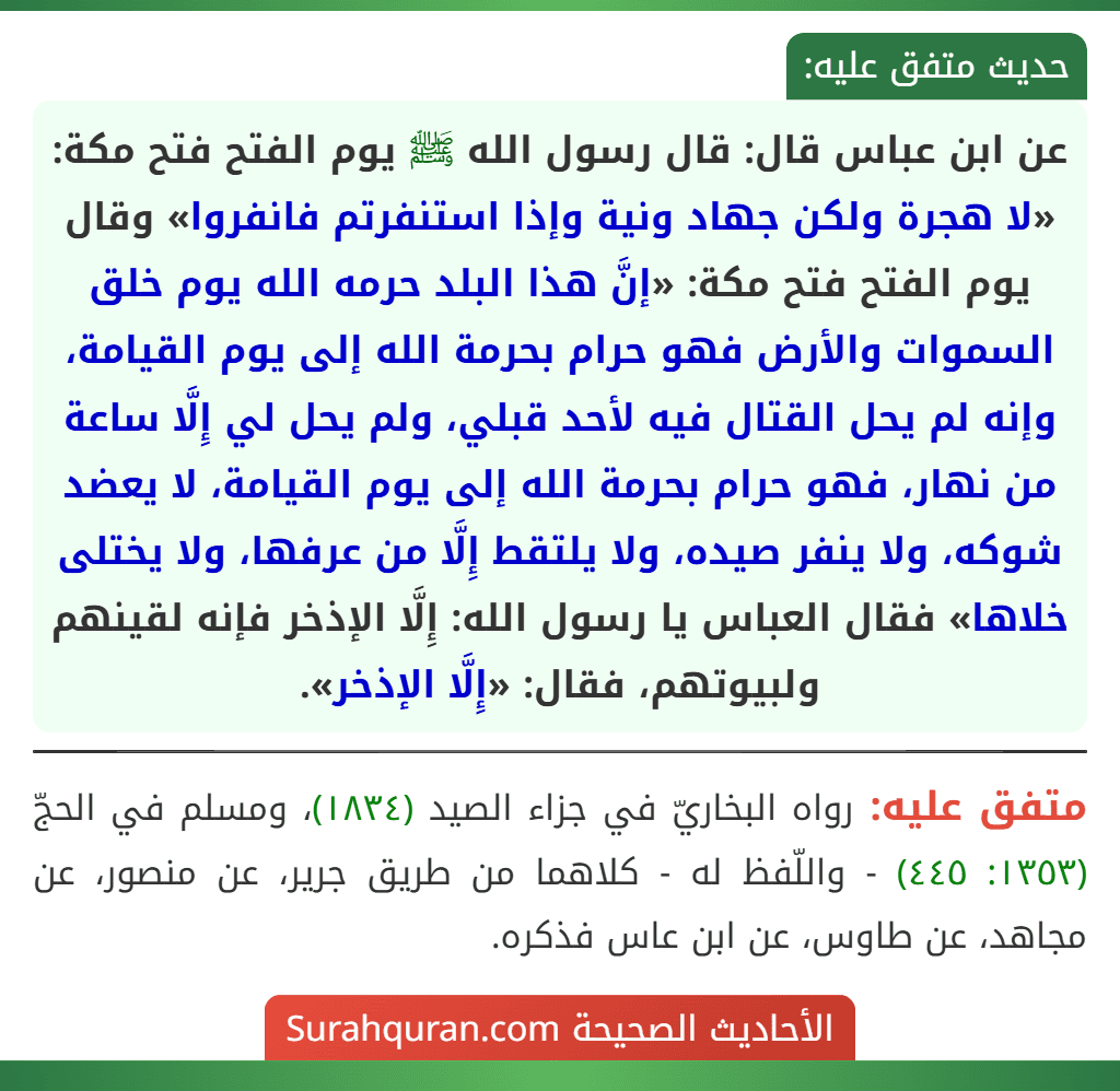 عن ابن عباس قال: قال رسول الله ﷺ يوم الفتح فتح مكة: «لا هجرة ولكن جهاد ونية وإذا استنفرتم فانفروا» وقال يوم الفتح فتح مكة: «إنَّ هذا البلد حرمه الله يوم خلق السموات والأرض فهو حرام بحرمة الله إلى يوم القيامة، وإنه لم يحل القتال فيه لأحد قبلي، ولم يحل لي إِلَّا ساعة من نهار، فهو حرام بحرمة الله إلى يوم القيامة، لا يعضد شوكه، ولا ينفر صيده، ولا يلتقط إِلَّا من عرفها، ولا يختلى خلاها» فقال العباس يا رسول الله: إِلَّا الإذخر فإنه لقينهم ولبيوتهم، فقال: «إِلَّا الإذخر». عن ابن عباس قال: قال رسول الله ﷺ يوم الفتح فتح مكة: «لا هجرة ولكن جهاد ونية وإذا استنفرتم فانفروا» وقال يوم الفتح فتح مكة: «إنَّ هذا البلد حرمه الله يوم خلق السموات والأرض فهو حرام بحرمة الله إلى يوم القيامة، وإنه لم يحل القتال فيه لأحد قبلي، ولم يحل لي إِلَّا ساعة من نهار، فهو حرام بحرمة الله إلى يوم القيامة، لا يعضد شوكه، ولا ينفر صيده، ولا يلتقط إِلَّا من عرفها، ولا يختلى خلاها» فقال العباس يا رسول الله: إِلَّا الإذخر فإنه لقينهم ولبيوتهم، فقال: «إِلَّا الإذخر».