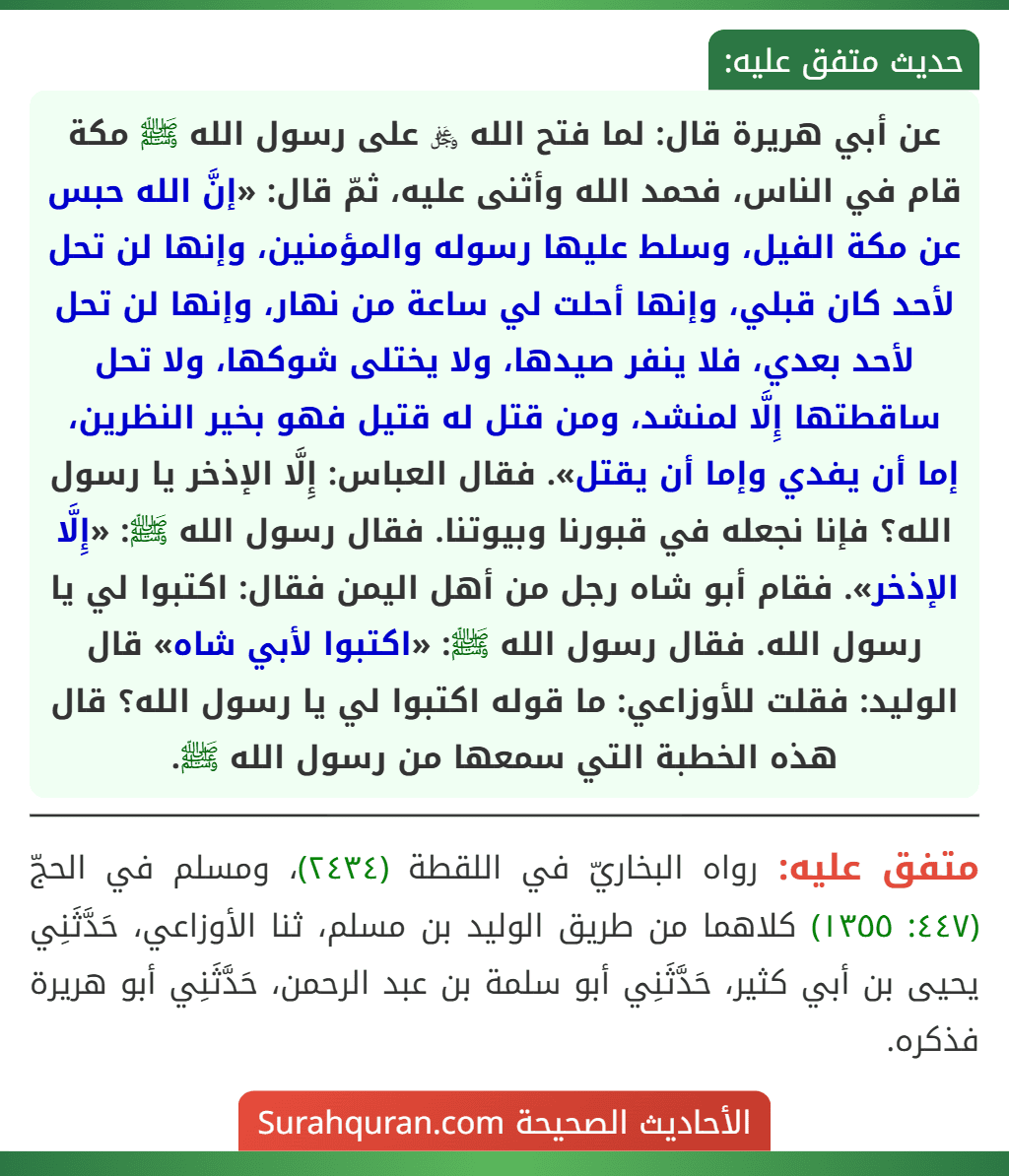 عن أبي هريرة قال: لما فتح الله ﷿ على رسول الله ﷺ مكة قام في الناس، فحمد الله وأثنى عليه، ثمّ قال: «إنَّ الله حبس عن مكة الفيل، وسلط عليها رسوله والمؤمنين، وإنها لن تحل لأحد كان قبلي، وإنها أحلت لي ساعة من نهار، وإنها لن تحل لأحد بعدي، فلا ينفر صيدها، ولا يختلى شوكها، ولا تحل ساقطتها إِلَّا لمنشد، ومن قتل له قتيل فهو بخير النظرين، إما أن يفدي وإما أن يقتل». فقال العباس: إِلَّا الإذخر يا رسول الله؟ فإنا نجعله في قبورنا وبيوتنا. فقال رسول الله ﷺ: «إِلَّا الإذخر». فقام أبو شاه رجل من أهل اليمن فقال: اكتبوا لي يا رسول الله. فقال رسول الله ﷺ: «اكتبوا لأبي شاه» قال الوليد: فقلت للأوزاعي: ما قوله اكتبوا لي يا رسول الله؟ قال هذه الخطبة التي سمعها من رسول الله ﷺ. عن أبي هريرة قال: لما فتح الله ﷿ على رسول الله ﷺ مكة قام في الناس، فحمد الله وأثنى عليه، ثمّ قال: «إنَّ الله حبس عن مكة الفيل، وسلط عليها رسوله والمؤمنين، وإنها لن تحل لأحد كان قبلي، وإنها أحلت لي ساعة من نهار، وإنها لن تحل لأحد بعدي، فلا ينفر صيدها، ولا يختلى شوكها، ولا تحل ساقطتها إِلَّا لمنشد، ومن قتل له قتيل فهو بخير النظرين، إما أن يفدي وإما أن يقتل». فقال العباس: إِلَّا الإذخر يا رسول الله؟ فإنا نجعله في قبورنا وبيوتنا. فقال رسول الله ﷺ: «إِلَّا الإذخر». فقام أبو شاه رجل من أهل اليمن فقال: اكتبوا لي يا رسول الله. فقال رسول الله ﷺ: «اكتبوا لأبي شاه» قال الوليد: فقلت للأوزاعي: ما قوله اكتبوا لي يا رسول الله؟ قال هذه الخطبة التي سمعها من رسول الله ﷺ.
