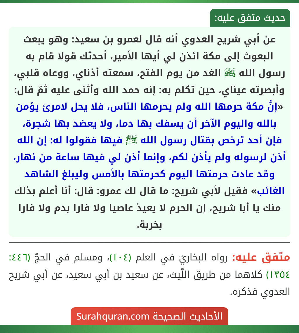 عن أبي شريح العدوي أنه قال لعمرو بن سعيد: وهو يبعث البعوث إلى مكة ائذن لي أيها الأمير، أحدثك قولا قام به رسول الله ﷺ الغد من يوم الفتح، سمعته أذناي، ووعاه قلبي، وأبصرته عيناي، حين تكلم به: إنه حمد الله وأثنى عليه ثمّ قال: «إنَّ مكة حرمها الله ولم يحرمها الناس، فلا يحل لامرئ يؤمن بالله واليوم الآخر أن يسفك بها دما، ولا يعضد بها شجرة، فإن أحد ترخص بقتال رسول الله ﷺ فيها فقولوا له: إن الله أذن لرسوله ولم يأذن لكم، وإنما أذن لي فيها ساعة من نهار، وقد عادت حرمتها اليوم كحرمتها بالأمس وليبلغ الشاهد الغائب» فقيل لأبي شريح: ما قال لك عمرو: قال: أنا أعلم بذلك منك يا أبا شريح، إن الحرم لا يعيذ عاصيا ولا فارا بدم ولا فارا بخربة.