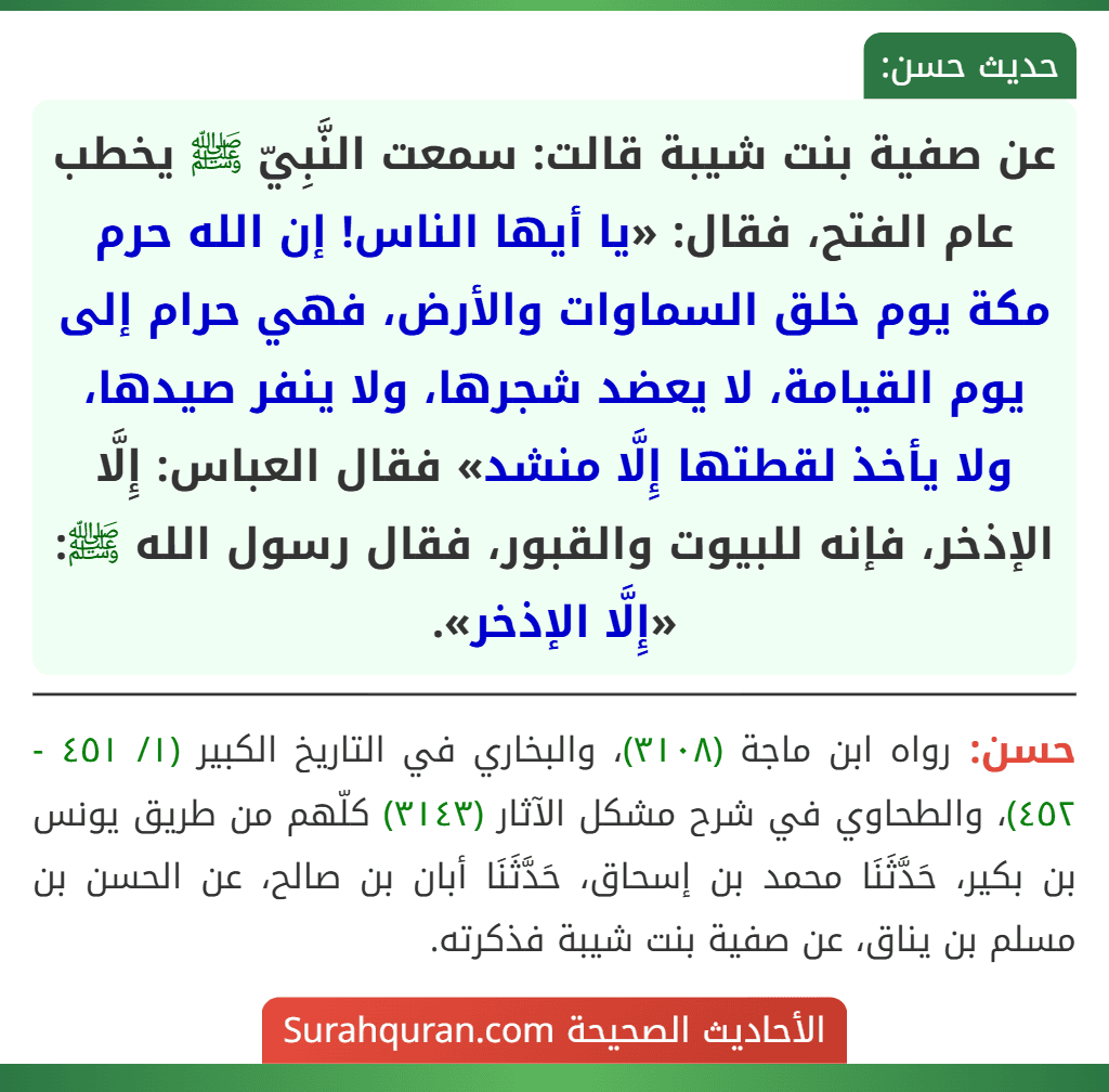 عن صفية بنت شيبة قالت: سمعت النَّبِيّ ﷺ يخطب عام الفتح، فقال: «يا أيها الناس! إن الله حرم مكة يوم خلق السماوات والأرض، فهي حرام إلى يوم القيامة، لا يعضد شجرها، ولا ينفر صيدها، ولا يأخذ لقطتها إِلَّا منشد» فقال العباس: إِلَّا الإذخر، فإنه للبيوت والقبور، فقال رسول الله ﷺ: «إِلَّا الإذخر». عن صفية بنت شيبة قالت: سمعت النَّبِيّ ﷺ يخطب عام الفتح، فقال: «يا أيها الناس! إن الله حرم مكة يوم خلق السماوات والأرض، فهي حرام إلى يوم القيامة، لا يعضد شجرها، ولا ينفر صيدها، ولا يأخذ لقطتها إِلَّا منشد» فقال العباس: إِلَّا الإذخر، فإنه للبيوت والقبور، فقال رسول الله ﷺ: «إِلَّا الإذخر».
