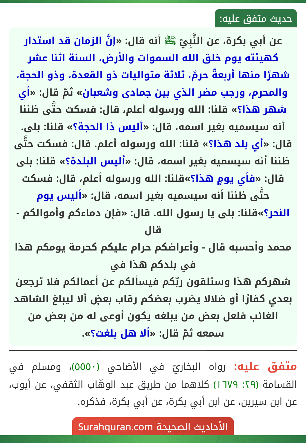عن أبي بكرة، عن النَّبِيّ ﷺ أنه قال: «إنَّ الزمان قد استدار كهيئته يوم خلق الله السموات والأرض، السنة اثنا عشر شهرًا منها أربعةٌ حرمٌ، ثلاثة متواليات ذو القعدة، وذو الحجة، والمحرم، ورجب مضر الذي بين جمادى وشعبان» ثمّ قال: «أي شهر هذا؟» قلنا: الله ورسوله أعلم، قال: فسكت حتَّى ظننا أنه سيسميه بغير اسمه، قال: «أليس ذا الحجة؟» قلنا: بلى. قال: «أي بلد هذا؟» قلنا: الله ورسوله أعلم. قال: فسكت حتَّى ظننا أنه سيسميه بغير اسمه، قال: «أليس البلدة؟» قلنا: بلى قال: «فأي يومٍ هذا؟»قلنا: الله ورسوله أعلم، قال: فسكت حتَّى ظننا أنه سيسميه بغير اسمه، قال: «أليس يوم النحر؟»قلنا: بلى يا رسول الله. قال: «فإن دماءكم وأموالكم - قال
محمد وأحسبه قال - وأعراضكم حرام عليكم كحرمة يومكم هذا في بلدكم هذا في
شهركم هذا وستلقون ربّكم فيسألكم عن أعمالكم فلا ترجعن بعدي كفارًا أو ضلالا يضرب بعضكم رقاب بعضٍ ألا ليبلغ الشاهد الغائب فلعل بعض من يبلغه يكون أوعى له من بعض من سمعه ثمّ قال: «ألا هل بلغت؟».