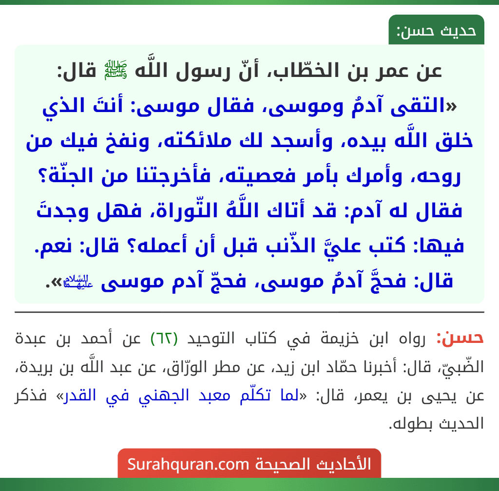 عن عمر بن الخطّاب، أنّ رسول اللَّه ﷺ قال: «التقى آدمُ وموسى، فقال موسى: أنتَ الذي خلق اللَّه بيده، وأسجد لك ملائكته، ونفخ فيك من روحه، وأمرك بأمر فعصيته، فأخرجتنا من الجنّة؟ فقال له آدم: قد أتاك اللَّهُ التّوراة، فهل وجدتَ فيها: كتب عليَّ الذّنب قبل أن أعمله؟ قال: نعم. قال: فحجَّ آدمُ موسى، فحجّ آدم موسى ﵉».