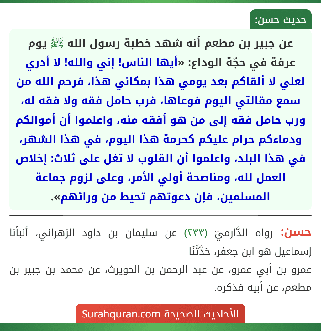 عن جبير بن مطعم أنه شهد خطبة رسول الله ﷺ يوم عرفة في حجّة الوداع: «أيها الناس! إني والله! لا أدري لعلي لا ألقاكم بعد يومي هذا بمكاني هذا، فرحم الله من سمع مقالتي اليوم فوعاها، فرب حامل فقه ولا فقه له، ورب حامل فقه إلى من هو أفقه منه، واعلموا أن أموالكم ودماءكم حرام عليكم كحرمة هذا اليوم، في هذا الشهر، في هذا البلد، واعلموا أن القلوب لا تغل على ثلاث: إخلاص العمل لله، ومناصحة أولي الأمر، وعلى لزوم جماعة المسلمين، فإن دعوتهم تحيط من ورائهم».