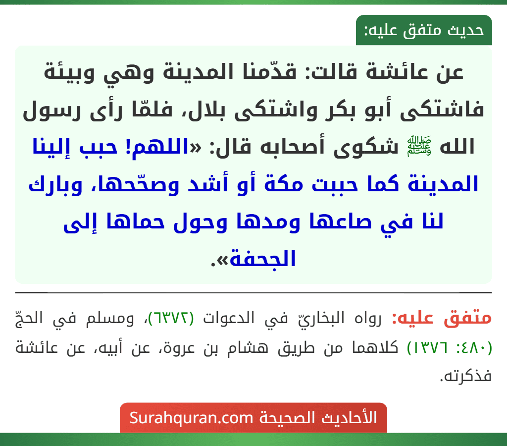 عن عائشة قالت: قدّمنا المدينة وهي وبيئة فاشتكى أبو بكر واشتكى بلال، فلمّا رأى رسول الله ﷺ شكوى أصحابه قال: «اللهم! حبب إلينا المدينة كما حببت مكة أو أشد وصحّحها، وبارك لنا في صاعها ومدها وحول حماها إلى الجحفة». عن عائشة قالت: قدّمنا المدينة وهي وبيئة فاشتكى أبو بكر واشتكى بلال، فلمّا رأى رسول الله ﷺ شكوى أصحابه قال: «اللهم! حبب إلينا المدينة كما حببت مكة أو أشد وصحّحها، وبارك لنا في صاعها ومدها وحول حماها إلى الجحفة».