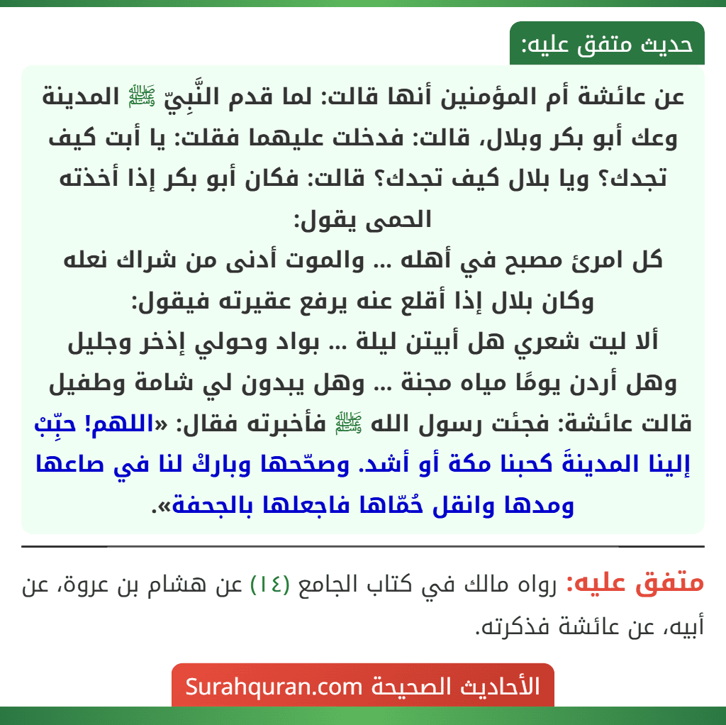 عن عائشة أم المؤمنين أنها قالت: لما قدم النَّبِيّ ﷺ المدينة وعك أبو بكر وبلال، قالت: فدخلت عليهما فقلت: يا أبت كيف تجدك؟ ويا بلال كيف تجدك؟ قالت: فكان أبو بكر إذا أخذته الحمى يقول:
كل امرئ مصبح في أهله ... والموت أدنى من شراك نعله
وكان بلال إذا أقلع عنه يرفع عقيرته فيقول:
ألا ليت شعري هل أبيتن ليلة ... بواد وحولي إذخر وجليل
وهل أردن يومًا مياه مجنة ... وهل يبدون لي شامة وطفيل
قالت عائشة: فجئت رسول الله ﷺ فأخبرته فقال: «اللهم! حبِّبْ إلينا المدينةَ كحبنا مكة أو أشد. وصحّحها وباركْ لنا في صاعها ومدها وانقل حُمّاها فاجعلها بالجحفة». عن عائشة أم المؤمنين أنها قالت: لما قدم النَّبِيّ ﷺ المدينة وعك أبو بكر وبلال، قالت: فدخلت عليهما فقلت: يا أبت كيف تجدك؟ ويا بلال كيف تجدك؟ قالت: فكان أبو بكر إذا أخذته الحمى يقول:
كل امرئ مصبح في أهله ... والموت أدنى من شراك نعله
وكان بلال إذا أقلع عنه يرفع عقيرته فيقول:
ألا ليت شعري هل أبيتن ليلة ... بواد وحولي إذخر وجليل
وهل أردن يومًا مياه مجنة ... وهل يبدون لي شامة وطفيل
قالت عائشة: فجئت رسول الله ﷺ فأخبرته فقال: «اللهم! حبِّبْ إلينا المدينةَ كحبنا مكة أو أشد. وصحّحها وباركْ لنا في صاعها ومدها وانقل حُمّاها فاجعلها بالجحفة».