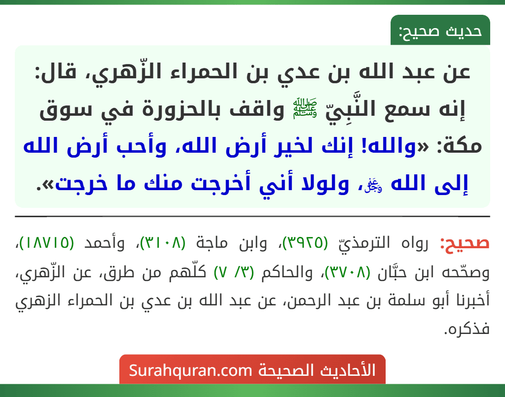عن عبد الله بن عدي بن الحمراء الزّهري، قال: إنه سمع النَّبِيّ ﷺ واقف بالحزورة في سوق مكة: «والله! إنك لخير أرض الله، وأحب أرض الله إلى الله ﷿، ولولا أني أخرجت منك ما خرجت». عن عبد الله بن عدي بن الحمراء الزّهري، قال: إنه سمع النَّبِيّ ﷺ واقف بالحزورة في سوق مكة: «والله! إنك لخير أرض الله، وأحب أرض الله إلى الله ﷿، ولولا أني أخرجت منك ما خرجت».