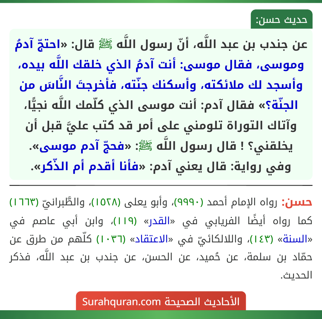 عن جندب بن عبد اللَّه، أنّ رسول اللَّه ﷺ قال: «احتجّ آدمُ وموسى، فقال موسى: أنت آدمُ الذي خلقك اللَّه بيده، وأسجد لك ملائكته، وأسكنك جنّته، فأخرجتَ النَّاسَ من الجنّة؟» فقال آدم: أنت موسى الذي كلّمك اللَّه نجيًّا، وآتاك التوراة تلومني على أمر قد كتب عليَّ قبل أن يخلقني؟ ! قال رسول اللَّه ﷺ: «فحجّ آدم موسى».
وفي رواية: قال يعني آدم: «فأنا أقدم أم الذّكر».