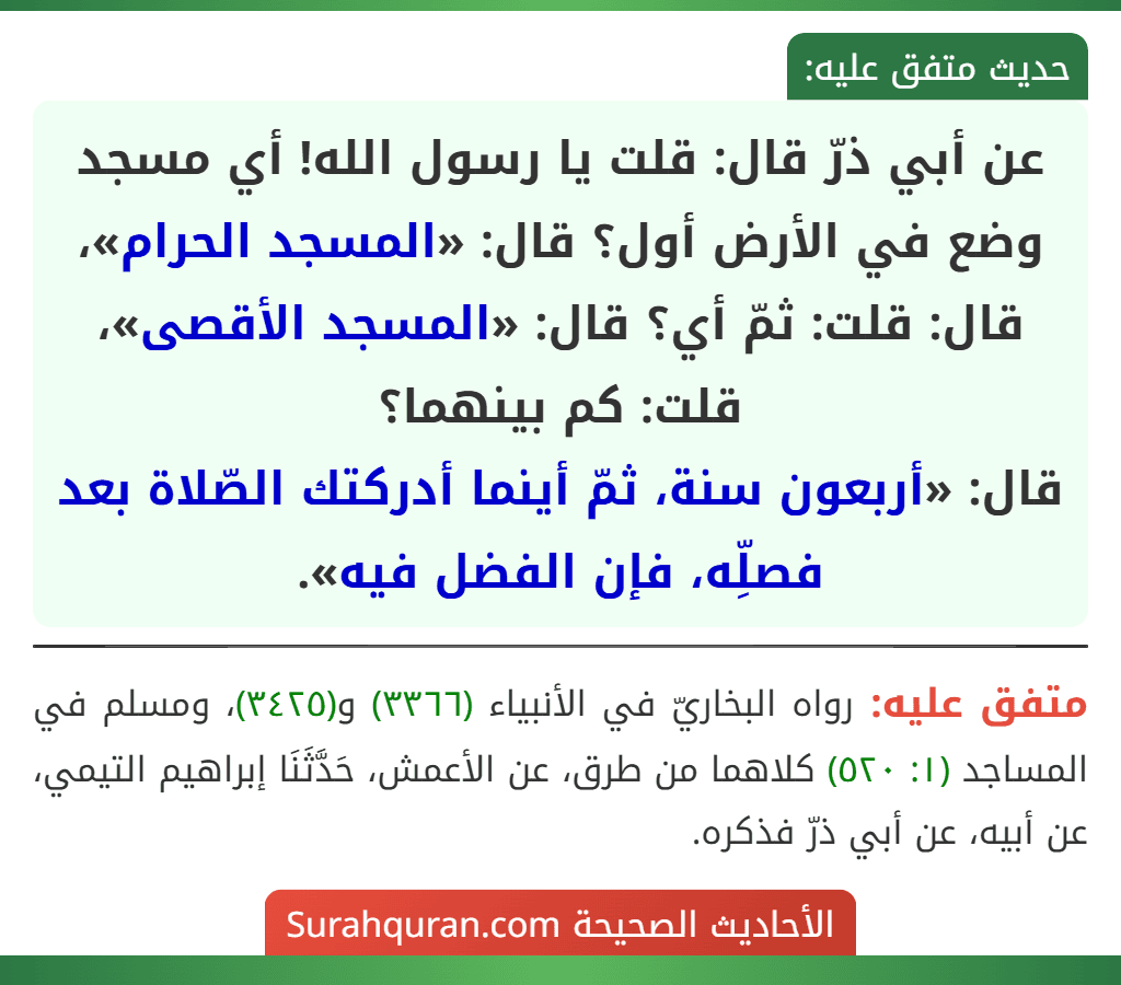 عن أبي ذرّ قال: قلت يا رسول الله! أي مسجد وضع في الأرض أول؟ قال: «المسجد الحرام»، قال: قلت: ثمّ أي؟ قال: «المسجد الأقصى»، قلت: كم بينهما؟
قال: «أربعون سنة، ثمّ أينما أدركتك الصّلاة بعد فصلِّه، فإن الفضل فيه». عن أبي ذرّ قال: قلت يا رسول الله! أي مسجد وضع في الأرض أول؟ قال: «المسجد الحرام»، قال: قلت: ثمّ أي؟ قال: «المسجد الأقصى»، قلت: كم بينهما؟
قال: «أربعون سنة، ثمّ أينما أدركتك الصّلاة بعد فصلِّه، فإن الفضل فيه».