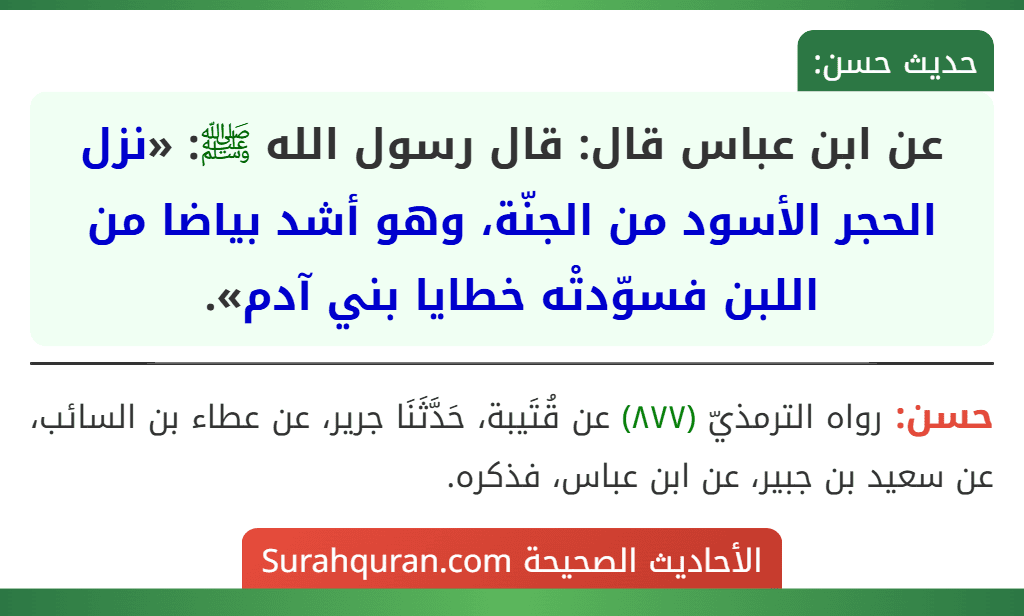 عن ابن عباس قال: قال رسول الله ﷺ: «نزل الحجر الأسود من الجنّة، وهو أشد بياضا من اللبن فسوّدتْه خطايا بني آدم». عن ابن عباس قال: قال رسول الله ﷺ: «نزل الحجر الأسود من الجنّة، وهو أشد بياضا من اللبن فسوّدتْه خطايا بني آدم».