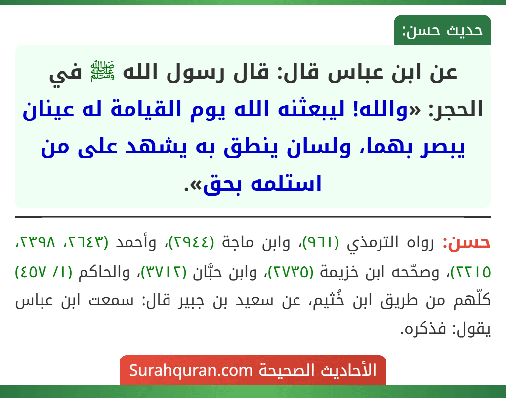 عن ابن عباس قال: قال رسول الله ﷺ في الحجر: «والله! ليبعثنه الله يوم القيامة له عينان يبصر بهما، ولسان ينطق به يشهد على من استلمه بحق». عن ابن عباس قال: قال رسول الله ﷺ في الحجر: «والله! ليبعثنه الله يوم القيامة له عينان يبصر بهما، ولسان ينطق به يشهد على من استلمه بحق».