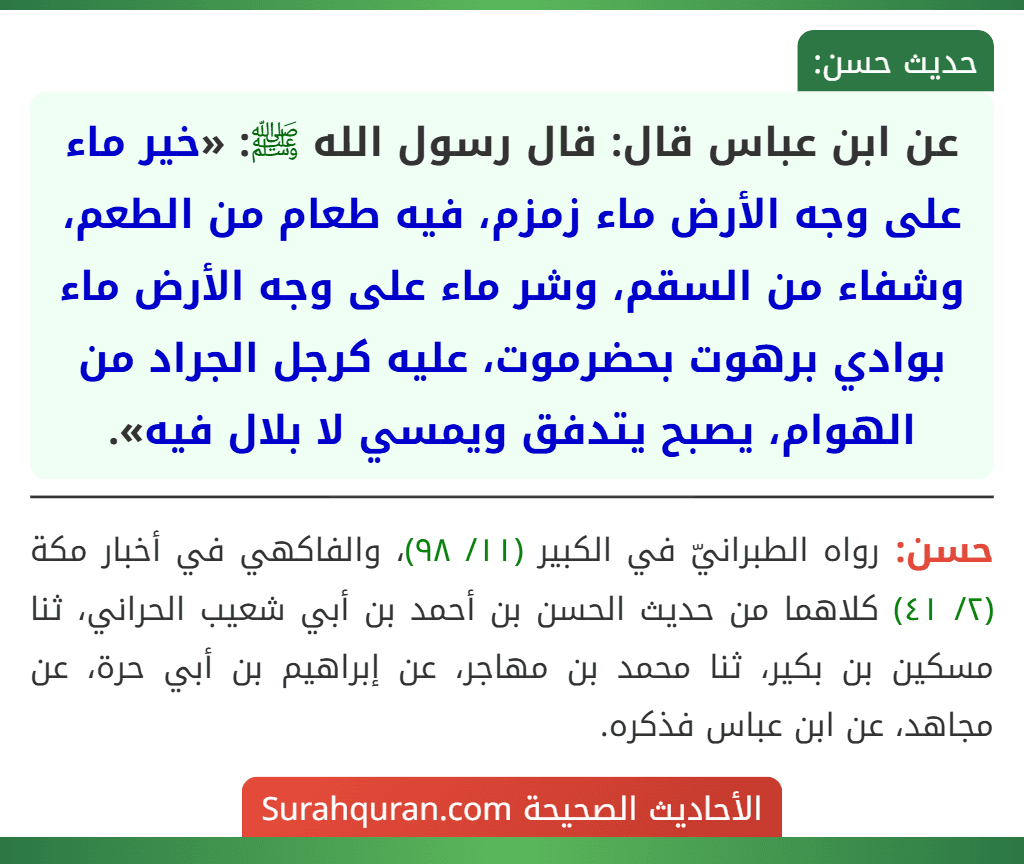 عن ابن عباس قال: قال رسول الله ﷺ: «خير ماء على وجه الأرض ماء زمزم، فيه طعام من الطعم، وشفاء من السقم، وشر ماء على وجه الأرض ماء بوادي برهوت بحضرموت، عليه كرجل الجراد من الهوام، يصبح يتدفق ويمسي لا بلال فيه». عن ابن عباس قال: قال رسول الله ﷺ: «خير ماء على وجه الأرض ماء زمزم، فيه طعام من الطعم، وشفاء من السقم، وشر ماء على وجه الأرض ماء بوادي برهوت بحضرموت، عليه كرجل الجراد من الهوام، يصبح يتدفق ويمسي لا بلال فيه».