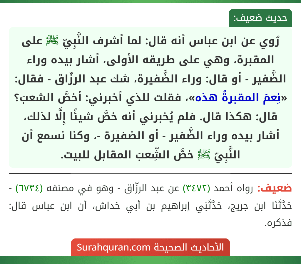 رُوي عن ابن عباس أنه قال: لما أشرف النَّبِيّ ﷺ على المقبرة، وهي على طريقه الأولى، أشار بيده وراء الضَّفير - أو قال: وراء الضَّفيرة، شك عبد الرزّاق - فقال: «نِعمَ المقبرةُ هذه»، فقلت للذي أخبرني: أخصَّ الشعبَ؟ قال: هكذا قال. فلم يُخبرني أنه خصَّ شيئًا إِلَّا لذلك، أشار بيده وراء الضَّفير - أو الضفيرة -، وكنا نسمع أن النَّبِيّ ﷺ خصَّ الشِّعبَ المقابل للبيت. رُوي عن ابن عباس أنه قال: لما أشرف النَّبِيّ ﷺ على المقبرة، وهي على طريقه الأولى، أشار بيده وراء الضَّفير - أو قال: وراء الضَّفيرة، شك عبد الرزّاق - فقال: «نِعمَ المقبرةُ هذه»، فقلت للذي أخبرني: أخصَّ الشعبَ؟ قال: هكذا قال. فلم يُخبرني أنه خصَّ شيئًا إِلَّا لذلك، أشار بيده وراء الضَّفير - أو الضفيرة -، وكنا نسمع أن النَّبِيّ ﷺ خصَّ الشِّعبَ المقابل للبيت.