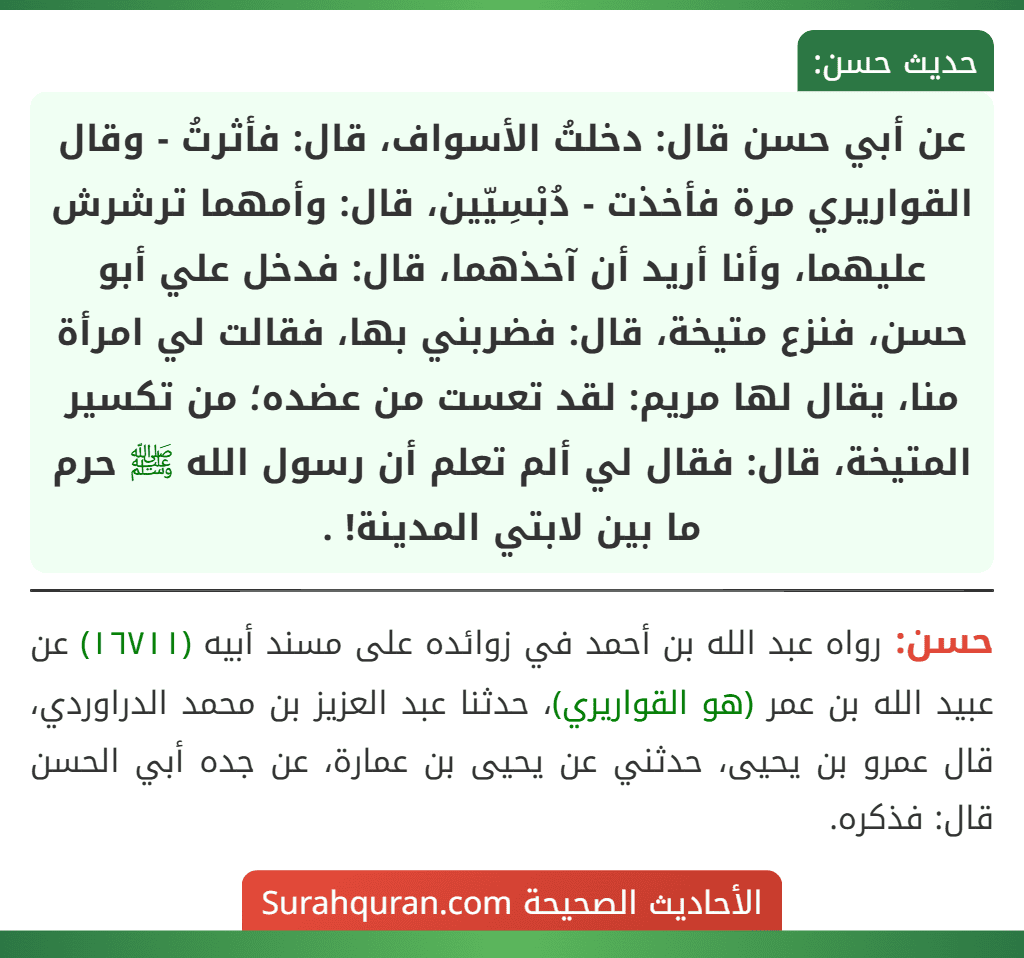 عن أبي حسن قال: دخلتُ الأسواف، قال: فأثرتُ - وقال القواريري مرة فأخذت - دُبْسِيّين، قال: وأمهما ترشرش عليهما، وأنا أريد أن آخذهما، قال: فدخل علي أبو حسن، فنزع متيخة، قال: فضربني بها، فقالت لي امرأة منا، يقال لها مريم: لقد تعست من عضده؛ من تكسير المتيخة، قال: فقال لي ألم تعلم أن رسول الله ﷺ حرم ما بين لابتي المدينة! .