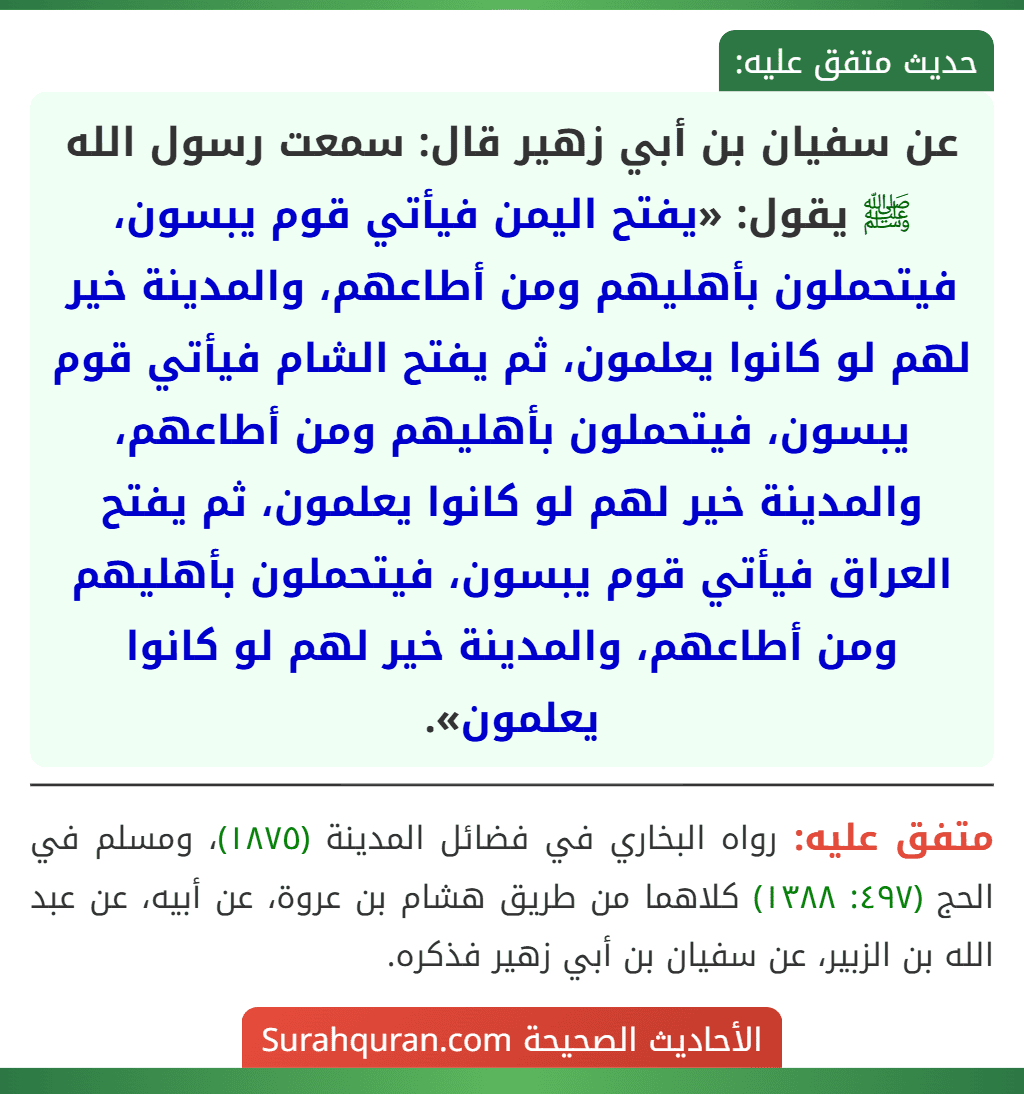 عن سفيان بن أبي زهير قال: سمعت رسول الله ﷺ يقول: «يفتح اليمن فيأتي قوم يبسون، فيتحملون بأهليهم ومن أطاعهم، والمدينة خير لهم لو كانوا يعلمون، ثم يفتح الشام فيأتي قوم يبسون، فيتحملون بأهليهم ومن أطاعهم، والمدينة خير لهم لو كانوا يعلمون، ثم يفتح العراق فيأتي قوم يبسون، فيتحملون بأهليهم ومن أطاعهم، والمدينة خير لهم لو كانوا يعلمون». عن سفيان بن أبي زهير قال: سمعت رسول الله ﷺ يقول: «يفتح اليمن فيأتي قوم يبسون، فيتحملون بأهليهم ومن أطاعهم، والمدينة خير لهم لو كانوا يعلمون، ثم يفتح الشام فيأتي قوم يبسون، فيتحملون بأهليهم ومن أطاعهم، والمدينة خير لهم لو كانوا يعلمون، ثم يفتح العراق فيأتي قوم يبسون، فيتحملون بأهليهم ومن أطاعهم، والمدينة خير لهم لو كانوا يعلمون».