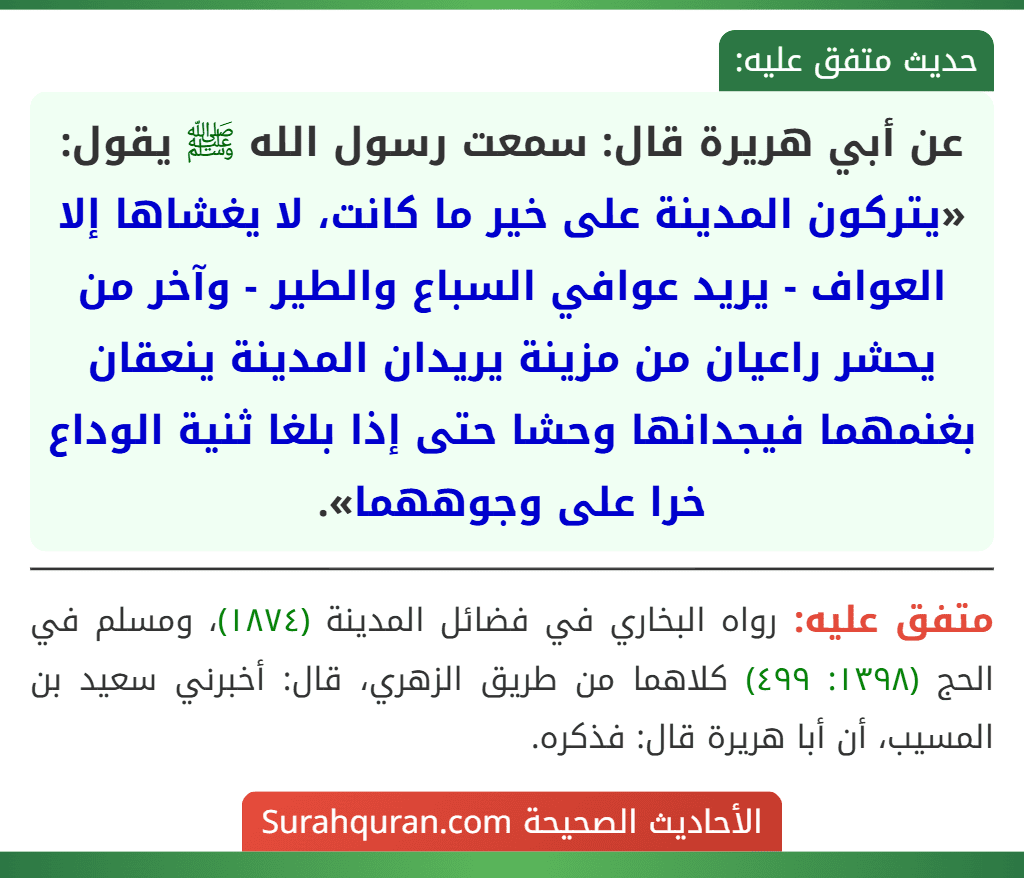 عن أبي هريرة قال: سمعت رسول الله ﷺ يقول: «يتركون المدينة على خير ما كانت، لا يغشاها إلا العواف - يريد عوافي السباع والطير - وآخر من يحشر راعيان من مزينة يريدان المدينة ينعقان بغنمهما فيجدانها وحشا حتى إذا بلغا ثنية الوداع خرا على وجوههما». عن أبي هريرة قال: سمعت رسول الله ﷺ يقول: «يتركون المدينة على خير ما كانت، لا يغشاها إلا العواف - يريد عوافي السباع والطير - وآخر من يحشر راعيان من مزينة يريدان المدينة ينعقان بغنمهما فيجدانها وحشا حتى إذا بلغا ثنية الوداع خرا على وجوههما».