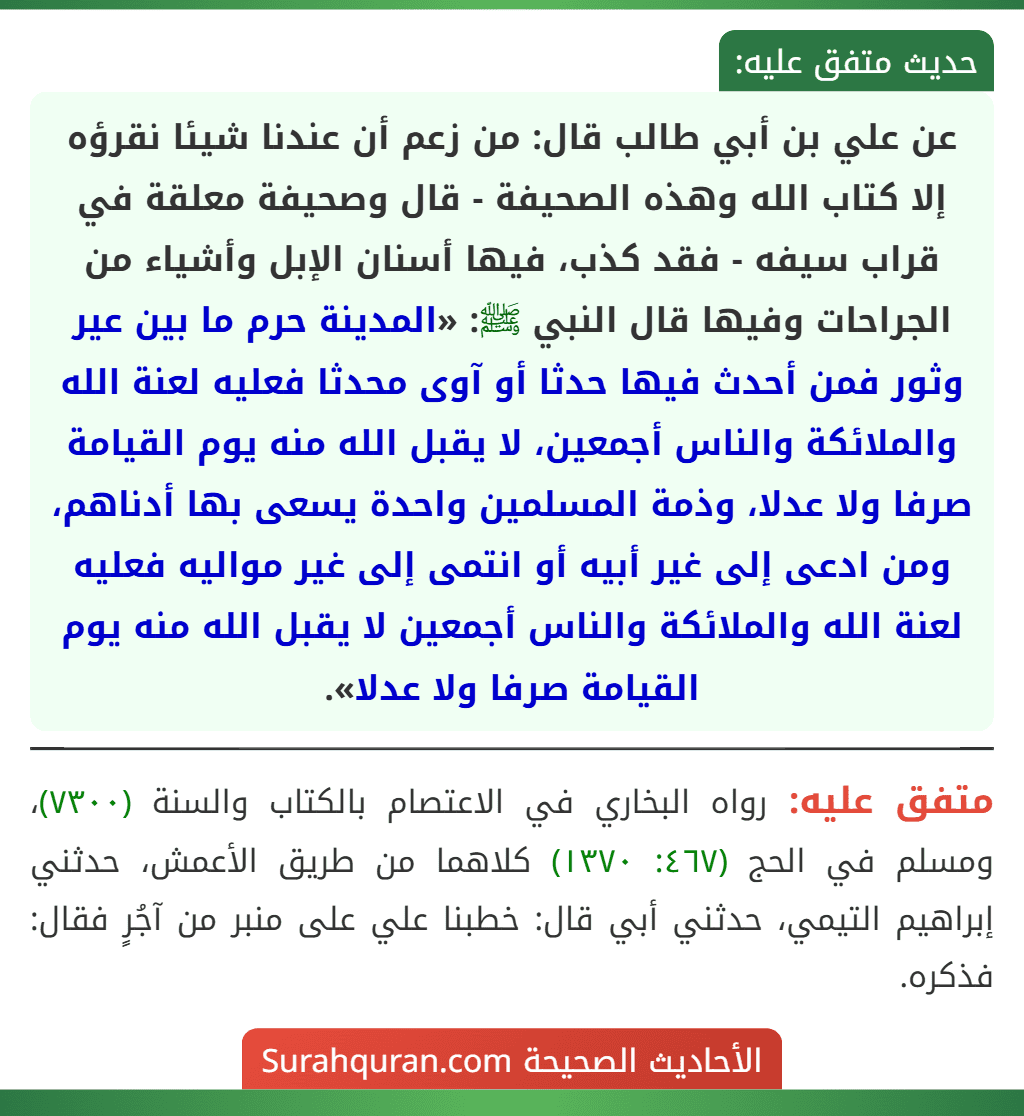 عن علي بن أبي طالب قال: من زعم أن عندنا شيئا نقرؤه إلا كتاب الله وهذه الصحيفة - قال وصحيفة معلقة في قراب سيفه - فقد كذب، فيها أسنان الإبل وأشياء من الجراحات وفيها قال النبي ﷺ: «المدينة حرم ما بين عير وثور فمن أحدث فيها حدثا أو آوى محدثا فعليه لعنة الله والملائكة والناس أجمعين، لا يقبل الله منه يوم القيامة صرفا ولا عدلا، وذمة المسلمين واحدة يسعى بها أدناهم، ومن ادعى إلى غير أبيه أو انتمى إلى غير مواليه فعليه لعنة الله والملائكة والناس أجمعين لا يقبل الله منه يوم القيامة صرفا ولا عدلا». عن علي بن أبي طالب قال: من زعم أن عندنا شيئا نقرؤه إلا كتاب الله وهذه الصحيفة - قال وصحيفة معلقة في قراب سيفه - فقد كذب، فيها أسنان الإبل وأشياء من الجراحات وفيها قال النبي ﷺ: «المدينة حرم ما بين عير وثور فمن أحدث فيها حدثا أو آوى محدثا فعليه لعنة الله والملائكة والناس أجمعين، لا يقبل الله منه يوم القيامة صرفا ولا عدلا، وذمة المسلمين واحدة يسعى بها أدناهم، ومن ادعى إلى غير أبيه أو انتمى إلى غير مواليه فعليه لعنة الله والملائكة والناس أجمعين لا يقبل الله منه يوم القيامة صرفا ولا عدلا».
